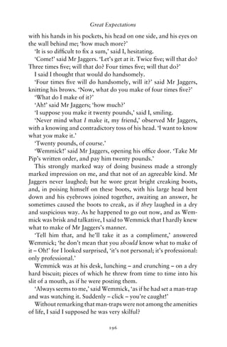 Great Expectations

with his hands in his pockets, his head on one side, and his eyes on
the wall behind me; ‘how much more?’
   ‘It is so difﬁcult to ﬁx a sum,’ said I, hesitating.
   ‘Come!’ said Mr Jaggers. ‘Let’s get at it. Twice ﬁve; will that do?
Three times ﬁve; will that do? Four times ﬁve; will that do?’
   I said I thought that would do handsomely.
   ‘Four times ﬁve will do handsomely, will it?’ said Mr Jaggers,
knitting his brows. ‘Now, what do you make of four times ﬁve?’
   ‘What do I make of it?’
   ‘Ah!’ said Mr Jaggers; ‘how much?’
   ‘I suppose you make it twenty pounds,’ said I, smiling.
   ‘Never mind what I make it, my friend,’ observed Mr Jaggers,
with a knowing and contradictory toss of his head. ‘I want to know
what you make it.’
   ‘Twenty pounds, of course.’
   ‘Wemmick!’ said Mr Jaggers, opening his ofﬁce door. ‘Take Mr
Pip’s written order, and pay him twenty pounds.’
   This strongly marked way of doing business made a strongly
marked impression on me, and that not of an agreeable kind. Mr
Jaggers never laughed; but he wore great bright creaking boots,
and, in poising himself on these boots, with his large head bent
down and his eyebrows joined together, awaiting an answer, he
sometimes caused the boots to creak, as if they laughed in a dry
and suspicious way. As he happened to go out now, and as Wem-
mick was brisk and talkative, I said to Wemmick that I hardly knew
what to make of Mr Jaggers’s manner.
   ‘Tell him that, and he’ll take it as a compliment,’ answered
Wemmick; ‘he don’t mean that you should know what to make of
it – Oh!’ for I looked surprised, ‘it’s not personal; it’s professional:
only professional.’
   Wemmick was at his desk, lunching – and crunching – on a dry
hard biscuit; pieces of which he threw from time to time into his
slit of a mouth, as if he were posting them.
   ‘Always seems to me,’ said Wemmick, ‘as if he had set a man-trap
and was watching it. Suddenly – click – you’re caught!’
   Without remarking that man-traps were not among the amenities
of life, I said I supposed he was very skilful?

                                  196
 