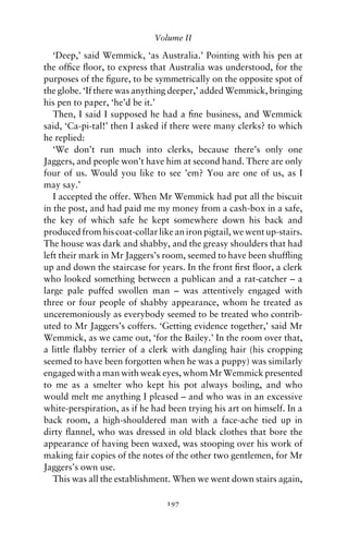 Volume II

   ‘Deep,’ said Wemmick, ‘as Australia.’ Pointing with his pen at
the ofﬁce ﬂoor, to express that Australia was understood, for the
purposes of the ﬁgure, to be symmetrically on the opposite spot of
the globe. ‘If there was anything deeper,’ added Wemmick, bringing
his pen to paper, ‘he’d be it.’
   Then, I said I supposed he had a ﬁne business, and Wemmick
said, ‘Ca-pi-tal!’ then I asked if there were many clerks? to which
he replied:
   ‘We don’t run much into clerks, because there’s only one
Jaggers, and people won’t have him at second hand. There are only
four of us. Would you like to see ’em? You are one of us, as I
may say.’
   I accepted the offer. When Mr Wemmick had put all the biscuit
in the post, and had paid me my money from a cash-box in a safe,
the key of which safe he kept somewhere down his back and
produced from his coat-collar like an iron pigtail, we went up-stairs.
The house was dark and shabby, and the greasy shoulders that had
left their mark in Mr Jaggers’s room, seemed to have been shufﬂing
up and down the staircase for years. In the front ﬁrst ﬂoor, a clerk
who looked something between a publican and a rat-catcher – a
large pale puffed swollen man – was attentively engaged with
three or four people of shabby appearance, whom he treated as
unceremoniously as everybody seemed to be treated who contrib-
uted to Mr Jaggers’s coffers. ‘Getting evidence together,’ said Mr
Wemmick, as we came out, ‘for the Bailey.’ In the room over that,
a little ﬂabby terrier of a clerk with dangling hair (his cropping
seemed to have been forgotten when he was a puppy) was similarly
engaged with a man with weak eyes, whom Mr Wemmick presented
to me as a smelter who kept his pot always boiling, and who
would melt me anything I pleased – and who was in an excessive
white-perspiration, as if he had been trying his art on himself. In a
back room, a high-shouldered man with a face-ache tied up in
dirty ﬂannel, who was dressed in old black clothes that bore the
appearance of having been waxed, was stooping over his work of
making fair copies of the notes of the other two gentlemen, for Mr
Jaggers’s own use.
   This was all the establishment. When we went down stairs again,

                                 197
 