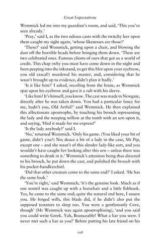 Great Expectations

Wemmick led me into my guardian’s room, and said, ‘This you’ve
seen already.’
  ‘Pray,’ said I, as the two odious casts with the twitchy leer upon
them caught my sight again, ‘whose likenesses are those?’
  ‘These?’ said Wemmick, getting upon a chair, and blowing the
dust off the horrible heads before bringing them down. ‘These are
two celebrated ones. Famous clients of ours that got us a world of
credit. This chap (why you must have come down in the night and
been peeping into the inkstand, to get this blot upon your eyebrow,
you old rascal!) murdered his master, and, considering that he
wasn’t brought up to evidence, didn’t plan it badly.’
  ‘Is it like him?’ I asked, recoiling from the brute, as Wemmick
spat upon his eyebrow and gave it a rub with his sleeve.
  ‘Like him? It’s himself, you know. The cast was made in Newgate,
directly after he was taken down. You had a particular fancy for
me, hadn’t you, Old Artful?’ said Wemmick. He then explained
this affectionate apostrophe, by touching his brooch representing
the lady and the weeping willow at the tomb with an urn upon it,
and saying, ‘Had it made for me express!’
  ‘Is the lady anybody?’ said I.
  ‘No,’ returned Wemmick. ‘Only his game. (You liked your bit of
game, didn’t you?) No; deuce a bit of a lady in the case, Mr Pip,
except one – and she wasn’t of this slender lady-like sort, and you
wouldn’t have caught her looking after this urn – unless there was
something to drink in it.’ Wemmick’s attention being thus directed
to his brooch, he put down the cast, and polished the brooch with
his pocket-handkerchief.
  ‘Did that other creature come to the same end?’ I asked. ‘He has
the same look.’
  ‘You’re right,’ said Wemmick; ‘it’s the genuine look. Much as if
one nostril was caught up with a horsehair and a little ﬁshhook.
Yes, he came to the same end; quite the natural end here, I assure
you. He forged wills, this blade did, if he didn’t also put the
supposed testators to sleep too. You were a gentlemanly Cove,
though’ (Mr Wemmick was again apostrophising), ‘and you said
you could write Greek. Yah, Bounceable! What a liar you were. I
never met such a liar as you!’ Before putting his late friend on his

                                198
 