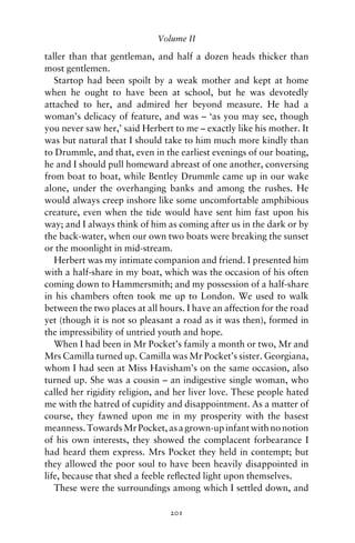 Volume II

taller than that gentleman, and half a dozen heads thicker than
most gentlemen.
   Startop had been spoilt by a weak mother and kept at home
when he ought to have been at school, but he was devotedly
attached to her, and admired her beyond measure. He had a
woman’s delicacy of feature, and was – ‘as you may see, though
you never saw her,’ said Herbert to me – exactly like his mother. It
was but natural that I should take to him much more kindly than
to Drummle, and that, even in the earliest evenings of our boating,
he and I should pull homeward abreast of one another, conversing
from boat to boat, while Bentley Drummle came up in our wake
alone, under the overhanging banks and among the rushes. He
would always creep inshore like some uncomfortable amphibious
creature, even when the tide would have sent him fast upon his
way; and I always think of him as coming after us in the dark or by
the back-water, when our own two boats were breaking the sunset
or the moonlight in mid-stream.
   Herbert was my intimate companion and friend. I presented him
with a half-share in my boat, which was the occasion of his often
coming down to Hammersmith; and my possession of a half-share
in his chambers often took me up to London. We used to walk
between the two places at all hours. I have an affection for the road
yet (though it is not so pleasant a road as it was then), formed in
the impressibility of untried youth and hope.
   When I had been in Mr Pocket’s family a month or two, Mr and
Mrs Camilla turned up. Camilla was Mr Pocket’s sister. Georgiana,
whom I had seen at Miss Havisham’s on the same occasion, also
turned up. She was a cousin – an indigestive single woman, who
called her rigidity religion, and her liver love. These people hated
me with the hatred of cupidity and disappointment. As a matter of
course, they fawned upon me in my prosperity with the basest
meanness. Towards Mr Pocket, as a grown-up infant with no notion
of his own interests, they showed the complacent forbearance I
had heard them express. Mrs Pocket they held in contempt; but
they allowed the poor soul to have been heavily disappointed in
life, because that shed a feeble reﬂected light upon themselves.
   These were the surroundings among which I settled down, and

                                201
 