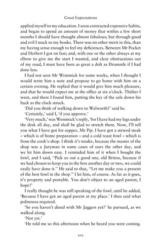 Great Expectations

applied myself to my education. I soon contracted expensive habits,
and began to spend an amount of money that within a few short
months I should have thought almost fabulous; but through good
and evil I stuck to my books. There was no other merit in this, than
my having sense enough to feel my deﬁciences. Between Mr Pocket
and Herbert I got on fast; and, with one or the other always at my
elbow to give me the start I wanted, and clear obstructions out
of my road, I must have been as great a dolt as Drummle if I had
done less.
   I had not seen Mr Wemmick for some weeks, when I thought I
would write him a note and propose to go home with him on a
certain evening. He replied that it would give him much pleasure,
and that he would expect me at the ofﬁce at six o’clock. Thither I
went, and there I found him, putting the key of the safe down his
back as the clock struck.
   ‘Did you think of walking down to Walworth?’ said he.
   ‘Certainly,’ said I, ‘if you approve.’
   ‘Very much,’ was Wemmick’s reply, ‘for I have had my legs under
the desk all day, and shall be glad to stretch them. Now, I’ll tell
you what I have got for supper, Mr Pip. I have got a stewed steak
– which is of home preparation – and a cold roast fowl – which is
from the cook’s-shop. I think it’s tender, because the master of the
shop was a Juryman in some cases of ours the other day, and
we let him down easy. I reminded him of it when I bought the
fowl, and I said, ‘‘Pick us out a good one, old Briton, because if
we had chosen to keep you in the box another day or two, we could
easily have done it.’’ He said to that, ‘‘Let me make you a present
of the best fowl in the shop.’’ I let him, of course. As far as it goes,
it’s property and portable. You don’t object to an aged parent, I
hope?’
   I really thought he was still speaking of the fowl, until he added,
‘Because I have got an aged parent at my place.’ I then said what
politeness required.
   ‘So you haven’t dined with Mr Jaggers yet?’ he pursued, as we
walked along.
   ‘Not yet.’
   ‘He told me so this afternoon when he heard you were coming.

                                  202
 
