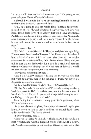 Volume II

I expect you’ll have an invitation to-morrow. He’s going to ask
your pals, too. Three of ’em; ain’t there?’
    Although I was not in the habit of counting Drummle as one of
my intimate associates, I answered, ‘Yes.’
    ‘Well, he’s going to ask the whole gang;’ I hardly felt compli-
mented by the word; ‘and whatever he gives you, he’ll give you
good. Don’t look forward to variety, but you’ll have excellence.
And there’s another rum thing in his house,’ proceeded Wemmick,
after a moment’s pause, as if the remark followed on the house-
keeper understood; ‘he never lets a door or window be fastened at
night.’
    ‘Is he never robbed?’
    ‘That’s it!’ returned Wemmick. ‘He says, and gives it out publicly,
‘‘I want to see the man who’ll rob me.’’ Lord bless you, I have heard
him, a hundred times if I have heard him once, say to regular
cracksmen in our front ofﬁce, ‘‘You know where I live; now, no
bolt is ever drawn there; why don’t you do a stroke of business
with me? Come; can’t I tempt you?’’ Not a man of them, sir, would
be bold enough to try it on, for love or money.’
    ‘They dread him so much?’ said I.
    ‘Dread him,’ said Wemmick. ‘I believe you they dread him. Not
but what he’s artful, even in his deﬁance of them. No silver, sir.
Britannia metal, every spoon.’
    ‘So they wouldn’t have much,’ I observed, ‘even if they – ’
    ‘Ah! But he would have much,’ said Wemmick, cutting me short,
‘and they know it. He’d have their lives, and the lives of scores of
’em. He’d have all he could get. And it’s impossible to say what he
couldn’t get, if he gave his mind to it.’
    I was falling into meditation on my guardian’s greatness, when
Wemmick remarked:
    ‘As to the absence of plate, that’s only his natural depth, you
know. A river’s its natural depth, and he’s his natural depth. Look
at his watch-chain. That’s real enough.’
    ‘It’s very massive,’ said I.
    ‘Massive?’ repeated Wemmick. ‘I think so. And his watch is a
gold repeater, and worth a hundred pound if it’s worth a penny.
Mr Pip, there are about seven hundred thieves in this town who

                                 203
 