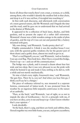 Great Expectations

know all about that watch; there’s not a man, a woman, or a child,
among them, who wouldn’t identify the smallest link in that chain,
and drop it as if it was red-hot, if inveigled into touching it.’
   At ﬁrst with such discourse, and afterwards with conversation
of a more general nature, did Mr Wemmick and I beguile the time
and the road, until he gave me to understand that we had arrived
in the district of Walworth.
   It appeared to be a collection of back lanes, ditches, and little
gardens, and to present the aspect of a rather dull retirement.
Wemmick’s house was a little wooden cottage in the midst of plots
of garden, and the top of it was cut out and painted like a battery
mounted with guns.
   ‘My own doing,’ said Wemmick. ‘Looks pretty; don’t it?’
   I highly commended it. I think it was the smallest house I ever
saw; with the queerest gothic windows (by far the greater part of
them sham) and a gothic door, almost too small to get in at.
   ‘That’s a real ﬂagstaff, you see,’ said Wemmick, ‘and on Sundays
I run up a real ﬂag. Then look here. After I have crossed this bridge,
I hoist it up – so – and cut off the communication.’
   The bridge was a plank, and it crossed a chasm about four feet
wide and two deep. But it was very pleasant to see the pride with
which he hoisted it up and made it fast; smiling as he did so, with
a relish and not merely mechanically.
   ‘At nine o’clock every night, Greenwich time,’ said Wemmick,
‘the gun ﬁres. There he is, you see! And when you hear him go, I
think you’ll say he’s a Stinger.’
   The piece of ordnance referred to, was mounted in a separate
fortress, constructed of lattice-work. It was protected from the
weather by an ingenious little tarpaulin contrivance in the nature
of an umbrella.
   ‘Then, at the back,’ said Wemmick, ‘out of sight, so as not to
impede the idea of fortiﬁcations – for it’s a principle with me, if
you have an idea, carry it out and keep it up – I don’t know whether
that’s your opinion – ’
   I said, decidedly.
   ‘At the back, there’s a pig, and there are fowls and rabbits; then,
I knock together my own little frame, you see, and grow cucumbers;

                                 204
 