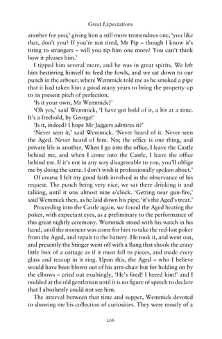 Great Expectations

another for you;’ giving him a still more tremendous one; ‘you like
that, don’t you? If you’re not tired, Mr Pip – though I know it’s
tiring to strangers – will you tip him one more? You can’t think
how it pleases him.’
   I tipped him several more, and he was in great spirits. We left
him bestirring himself to feed the fowls, and we sat down to our
punch in the arbour; where Wemmick told me as he smoked a pipe
that it had taken him a good many years to bring the property up
to its present pitch of perfection.
   ‘Is it your own, Mr Wemmick?’
   ‘Oh yes,’ said Wemmick, ‘I have got hold of it, a bit at a time.
It’s a freehold, by George!’
   ‘Is it, indeed? I hope Mr Jaggers admires it?’
   ‘Never seen it,’ said Wemmick. ‘Never heard of it. Never seen
the Aged. Never heard of him. No; the ofﬁce is one thing, and
private life is another. When I go into the ofﬁce, I leave the Castle
behind me, and when I come into the Castle, I leave the ofﬁce
behind me. If it’s not in any way disagreeable to you, you’ll oblige
me by doing the same. I don’t wish it professionally spoken about.’
   Of course I felt my good faith involved in the observance of his
request. The punch being very nice, we sat there drinking it and
talking, until it was almost nine o’clock. ‘Getting near gun-ﬁre,’
said Wemmick then, as he laid down his pipe; ‘it’s the Aged’s treat.’
   Proceeding into the Castle again, we found the Aged heating the
poker, with expectant eyes, as a preliminary to the performance of
this great nightly ceremony. Wemmick stood with his watch in his
hand, until the moment was come for him to take the red-hot poker
from the Aged, and repair to the battery. He took it, and went out,
and presently the Stinger went off with a Bang that shook the crazy
little box of a cottage as if it must fall to pieces, and made every
glass and teacup in it ring. Upon this, the Aged – who I believe
would have been blown out of his arm-chair but for holding on by
the elbows – cried out exultingly, ‘He’s ﬁred! I heerd him!’ and I
nodded at the old gentleman until it is no ﬁgure of speech to declare
that I absolutely could not see him.
   The interval between that time and supper, Wemmick devoted
to showing me his collection of curiosities. They were mostly of a

                                206
 