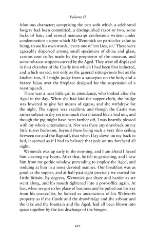 Volume II

felonious character; comprising the pen with which a celebrated
forgery had been committed, a distinguished razor or two, some
locks of hair, and several manuscript confessions written under
condemnation – upon which Mr Wemmick set particular value as
being, to use his own words, ‘every one of ’em Lies, sir.’ These were
agreeably dispersed among small specimens of china and glass,
various neat triﬂes made by the proprietor of the museum, and
some tobacco-stoppers carved by the Aged. They were all displayed
in that chamber of the Castle into which I had been ﬁrst inducted,
and which served, not only as the general sitting-room but as the
kitchen too, if I might judge from a saucepan on the hob, and a
brazen bijou over the ﬁreplace designed for the suspension of a
roasting-jack.
   There was a neat little girl in attendance, who looked after the
Aged in the day. When she had laid the supper-cloth, the bridge
was lowered to give her means of egress, and she withdrew for
the night. The supper was excellent; and though the Castle was
rather subject to dry rot insomuch that it tasted like a bad nut, and
though the pig might have been farther off, I was heartily pleased
with my whole entertainment. Nor was there any drawback on my
little turret bedroom, beyond there being such a very thin ceiling
between me and the ﬂagstaff, that when I lay down on my back in
bed, it seemed as if I had to balance that pole on my forehead all
night.
   Wemmick was up early in the morning, and I am afraid I heard
him cleaning my boots. After that, he fell to gardening, and I saw
him from my gothic window pretending to employ the Aged, and
nodding at him in a most devoted manner. Our breakfast was as
good as the supper, and at half-past eight precisely we started for
Little Britain. By degrees, Wemmick got dryer and harder as we
went along, and his mouth tightened into a post-ofﬁce again. At
last, when we got to his place of business and he pulled out his key
from his coat-collar, he looked as unconscious of his Walworth
property as if the Castle and the drawbridge and the arbour and
the lake and the fountain and the Aged, had all been blown into
space together by the last discharge of the Stinger.


                                207
 