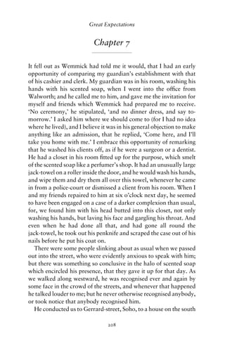 Great Expectations


                           Chapter 7

It fell out as Wemmick had told me it would, that I had an early
opportunity of comparing my guardian’s establishment with that
of his cashier and clerk. My guardian was in his room, washing his
hands with his scented soap, when I went into the ofﬁce from
Walworth; and he called me to him, and gave me the invitation for
myself and friends which Wemmick had prepared me to receive.
‘No ceremony,’ he stipulated, ‘and no dinner dress, and say to-
morrow.’ I asked him where we should come to (for I had no idea
where he lived), and I believe it was in his general objection to make
anything like an admission, that he replied, ‘Come here, and I’ll
take you home with me.’ I embrace this opportunity of remarking
that he washed his clients off, as if he were a surgeon or a dentist.
He had a closet in his room ﬁtted up for the purpose, which smelt
of the scented soap like a perfumer’s shop. It had an unusually large
jack-towel on a roller inside the door, and he would wash his hands,
and wipe them and dry them all over this towel, whenever he came
in from a police-court or dismissed a client from his room. When I
and my friends repaired to him at six o’clock next day, he seemed
to have been engaged on a case of a darker complexion than usual,
for, we found him with his head butted into this closet, not only
washing his hands, but laving his face and gargling his throat. And
even when he had done all that, and had gone all round the
jack-towel, he took out his penknife and scraped the case out of his
nails before he put his coat on.
   There were some people slinking about as usual when we passed
out into the street, who were evidently anxious to speak with him;
but there was something so conclusive in the halo of scented soap
which encircled his presence, that they gave it up for that day. As
we walked along westward, he was recognised ever and again by
some face in the crowd of the streets, and whenever that happened
he talked louder to me; but he never otherwise recognised anybody,
or took notice that anybody recognised him.
   He conducted us to Gerrard-street, Soho, to a house on the south

                                 208
 