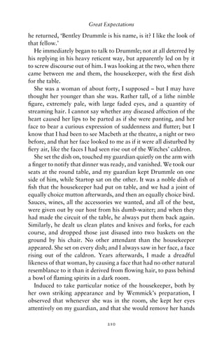 Great Expectations

he returned, ‘Bentley Drummle is his name, is it? I like the look of
that fellow.’
   He immediately began to talk to Drummle; not at all deterred by
his replying in his heavy reticent way, but apparently led on by it
to screw discourse out of him. I was looking at the two, when there
came between me and them, the housekeeper, with the ﬁrst dish
for the table.
   She was a woman of about forty, I supposed – but I may have
thought her younger than she was. Rather tall, of a lithe nimble
ﬁgure, extremely pale, with large faded eyes, and a quantity of
streaming hair. I cannot say whether any diseased affection of the
heart caused her lips to be parted as if she were panting, and her
face to bear a curious expression of suddenness and ﬂutter; but I
know that I had been to see Macbeth at the theatre, a night or two
before, and that her face looked to me as if it were all disturbed by
ﬁery air, like the faces I had seen rise out of the Witches’ caldron.
   She set the dish on, touched my guardian quietly on the arm with
a ﬁnger to notify that dinner was ready, and vanished. We took our
seats at the round table, and my guardian kept Drummle on one
side of him, while Startop sat on the other. It was a noble dish of
ﬁsh that the housekeeper had put on table, and we had a joint of
equally choice mutton afterwards, and then an equally choice bird.
Sauces, wines, all the accessories we wanted, and all of the best,
were given out by our host from his dumb-waiter; and when they
had made the circuit of the table, he always put them back again.
Similarly, he dealt us clean plates and knives and forks, for each
course, and dropped those just disused into two baskets on the
ground by his chair. No other attendant than the housekeeper
appeared. She set on every dish; and I always saw in her face, a face
rising out of the caldron. Years afterwards, I made a dreadful
likeness of that woman, by causing a face that had no other natural
resemblance to it than it derived from ﬂowing hair, to pass behind
a bowl of ﬂaming spirits in a dark room.
   Induced to take particular notice of the housekeeper, both by
her own striking appearance and by Wemmick’s preparation, I
observed that whenever she was in the room, she kept her eyes
attentively on my guardian, and that she would remove her hands

                                210
 