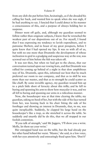 Volume II

from any dish she put before him, hesitatingly, as if she dreaded his
calling her back, and wanted him to speak when she was nigh, if
he had anything to say. I fancied that I could detect in his manner
a consciousness of this, and a purpose of always holding her in
suspense.
   Dinner went off gaily, and, although my guardian seemed to
follow rather than originate subjects, I knew that he wrenched the
weakest part of our dispositions out of us. For myself, I found
that I was expressing my tendency to lavish expenditure, and to
patronise Herbert, and to boast of my great prospects, before I
quite knew that I had opened my lips. It was so with all of us,
but with no one more than Drummle: the development of whose
inclination to gird in a grudging and suspicious way at the rest, was
screwed out of him before the ﬁsh was taken off.
   It was not then, but when we had got to the cheese, that our
conversation turned upon our rowing feats, and that Drummle was
rallied for coming up behind of a night in that slow amphibious
way of his. Drummle, upon this, informed our host that he much
preferred our room to our company, and that as to skill he was
more than our master, and that as to strength he could scatter us
like chaff. By some invisible agency, my guardian wound him up
to a pitch little short of ferocity about this triﬂe; and he fell to
baring and spanning his arm to show how muscular it was, and we
all fell to baring and spanning our arms in a ridiculous manner.
   Now, the housekeeper was at that time clearing the table; my
guardian, taking no heed of her, but with the side of his face turned
from her, was leaning back in his chair biting the side of his
foreﬁnger and showing an interest in Drummle, that, to me, was
quite inexplicable. Suddenly, he clapped his large hand on the
housekeeper’s like a trap, as she stretched it across the table. So
suddenly and smartly did he do this, that we all stopped in our
foolish contention.
   ‘If you talk of strength,’ said Mr Jaggers, ‘I’ll show you a wrist.
Molly, let them see your wrist.’
   Her entrapped hand was on the table, but she had already put
her other hand behind her waist. ‘Master,’ she said, in a low voice,
with her eyes attentively and entreatingly ﬁxed upon him. ‘Don’t!’

                                 211
 