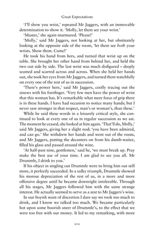 Great Expectations

   ‘I’ll show you wrist,’ repeated Mr Jaggers, with an immovable
determination to show it. ‘Molly, let them see your wrist.’
   ‘Master,’ she again murmured. ‘Please!’
   ‘Molly,’ said Mr Jaggers, not looking at her, but obstinately
looking at the opposite side of the room, ‘let them see both your
wrists. Show them. Come!’
   He took his hand from hers, and turned that wrist up on the
table. She brought her other hand from behind her, and held the
two out side by side. The last wrist was much disﬁgured – deeply
seamed and scarred across and across. When she held her hands
out, she took her eyes from Mr Jaggers, and turned them watchfully
on every one of the rest of us in succession.
   ‘There’s power here,’ said Mr Jaggers, coolly tracing out the
sinews with his foreﬁnger. ‘Very few men have the power of wrist
that this woman has. It’s remarkable what mere force of grip there
is in these hands. I have had occasion to notice many hands; but I
never saw stronger in that respect, man’s or woman’s, than these.’
   While he said these words in a leisurely critical style, she con-
tinued to look at every one of us in regular succession as we sat.
The moment he ceased, she looked at him again. ‘That’ll do, Molly,’
said Mr Jaggers, giving her a slight nod; ‘you have been admired,
and can go.’ She withdrew her hands and went out of the room,
and Mr Jaggers, putting the decanters on from his dumb-waiter,
ﬁlled his glass and passed around the wine.
   ‘At half-past nine, gentlemen,’ said he, ‘we must break up. Pray
make the best use of your time. I am glad to see you all. Mr
Drummle, I drink to you.’
   If his object in singling out Drummle were to bring him out still
more, it perfectly succeeded. In a sulky triumph, Drummle showed
his morose depreciation of the rest of us, in a more and more
offensive degree until he became downright intolerable. Through
all his stages, Mr Jaggers followed him with the same strange
interest. He actually seemed to serve as a zest to Mr Jaggers’s wine.
   In our boyish want of discretion I dare say we took too much to
drink, and I know we talked too much. We became particularly
hot upon some boorish sneer of Drummle’s, to the effect that we
were too free with our money. It led to my remarking, with more

                                212
 