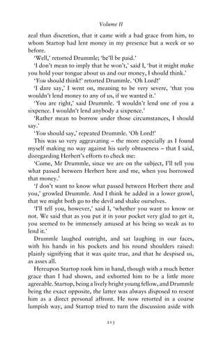 Volume II

zeal than discretion, that it came with a bad grace from him, to
whom Startop had lent money in my presence but a week or so
before.
   ‘Well,’ retorted Drummle; ‘he’ll be paid.’
   ‘I don’t mean to imply that he won’t,’ said I, ‘but it might make
you hold your tongue about us and our money, I should think.’
   ‘You should think!’ retorted Drummle. ‘Oh Lord!’
   ‘I dare say,’ I went on, meaning to be very severe, ‘that you
wouldn’t lend money to any of us, if we wanted it.’
   ‘You are right,’ said Drummle. ‘I wouldn’t lend one of you a
sixpence. I wouldn’t lend anybody a sixpence.’
   ‘Rather mean to borrow under those circumstances, I should
say.’
   ‘You should say,’ repeated Drummle. ‘Oh Lord!’
   This was so very aggravating – the more especially as I found
myself making no way against his surly obtuseness – that I said,
disregarding Herbert’s efforts to check me:
   ‘Come, Mr Drummle, since we are on the subject, I’ll tell you
what passed between Herbert here and me, when you borrowed
that money.’
   ‘I don’t want to know what passed between Herbert there and
you,’ growled Drummle. And I think he added in a lower growl,
that we might both go to the devil and shake ourselves.
   ‘I’ll tell you, however,’ said I, ‘whether you want to know or
not. We said that as you put it in your pocket very glad to get it,
you seemed to be immensely amused at his being so weak as to
lend it.’
   Drummle laughed outright, and sat laughing in our faces,
with his hands in his pockets and his round shoulders raised:
plainly signifying that it was quite true, and that he despised us,
as asses all.
   Hereupon Startop took him in hand, though with a much better
grace than I had shown, and exhorted him to be a little more
agreeable. Startop, being a lively bright young fellow, and Drummle
being the exact opposite, the latter was always disposed to resent
him as a direct personal affront. He now retorted in a coarse
lumpish way, and Startop tried to turn the discussion aside with

                                213
 