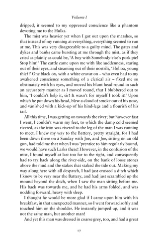 Volume I

dripped, it seemed to my oppressed conscience like a phantom
devoting me to the Hulks.
   The mist was heavier yet when I got out upon the marshes, so
that instead of my running at everything, everything seemed to run
at me. This was very disagreeable to a guilty mind. The gates and
dykes and banks came bursting at me through the mist, as if they
cried as plainly as could be, ‘A boy with Somebody-else’s pork pie!
Stop him!’ The cattle came upon me with like suddenness, staring
out of their eyes, and steaming out of their nostrils, ‘Holloa, young
thief!’ One black ox, with a white cravat on – who even had to my
awakened conscience something of a clerical air – ﬁxed me so
obstinately with his eyes, and moved his blunt head round in such
an accusatory manner as I moved round, that I blubbered out to
him, ‘I couldn’t help it, sir! It wasn’t for myself I took it!’ Upon
which he put down his head, blew a cloud of smoke out of his nose,
and vanished with a kick-up of his hind-legs and a ﬂourish of his
tail.
   All this time, I was getting on towards the river; but however fast
I went, I couldn’t warm my feet, to which the damp cold seemed
riveted, as the iron was riveted to the leg of the man I was running
to meet. I knew my way to the Battery, pretty straight, for I had
been down there on a Sunday with Joe, and Joe, sitting on an old
gun, had told me that when I was ’prentice to him regularly bound,
we would have such Larks there! However, in the confusion of the
mist, I found myself at last too far to the right, and consequently
had to try back along the river-side, on the bank of loose stones
above the mud and the stakes that staked the tide out. Making my
way along here with all despatch, I had just crossed a ditch which
I knew to be very near the Battery, and had just scrambled up the
mound beyond the ditch, when I saw the man sitting before me.
His back was towards me, and he had his arms folded, and was
nodding forward, heavy with sleep.
   I thought he would be more glad if I came upon him with his
breakfast, in that unexpected manner, so I went forward softly and
touched him on the shoulder. He instantly jumped up, and it was
not the same man, but another man!
   And yet this man was dressed in coarse grey, too, and had a great

                                 17
 