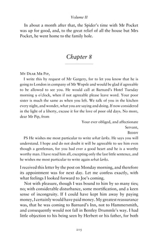 Volume II

  In about a month after that, the Spider’s time with Mr Pocket
was up for good, and, to the great relief of all the house but Mrs
Pocket, he went home to the family hole.




                              Chapter 8

My Dear Mr Pip,
   I write this by request of Mr Gargery, for to let you know that he is
going to London in company of Mr Wopsle and would be glad if agreeable
to be allowed to see you. He would call at Barnard’s Hotel Tuesday
morning 9 o’clock, when if not agreeable please leave word. Your poor
sister is much the same as when you left. We talk of you in the kitchen
every night, and wonder, what you are saying and doing. If now considered
in the light of a liberty, excuse it for the love of poor old days. No more,
dear Mr Pip, from
                                          Your ever obliged, and affectionate
                                                                     Servant,
                                                                      Biddy
   PS He wishes me most particular to write what larks. He says you will
understand. I hope and do not doubt it will be agreeable to see him even
though a gentleman, for you had ever a good heart and he is a worthy
worthy man. I have read him all, excepting only the last little sentence, and
he wishes me most particular to write again what larks.

I received this letter by the post on Monday morning, and therefore
its appointment was for next day. Let me confess exactly, with
what feelings I looked forward to Joe’s coming.
   Not with pleasure, though I was bound to him by so many ties;
no; with considerable disturbance, some mortiﬁcation, and a keen
sense of incongruity. If I could have kept him away by paying
money, I certainly would have paid money. My greatest reassurance
was, that he was coming to Barnard’s Inn, not to Hammersmith,
and consequently would not fall in Bentley Drummle’s way. I had
little objection to his being seen by Herbert or his father, for both


                                    215
 