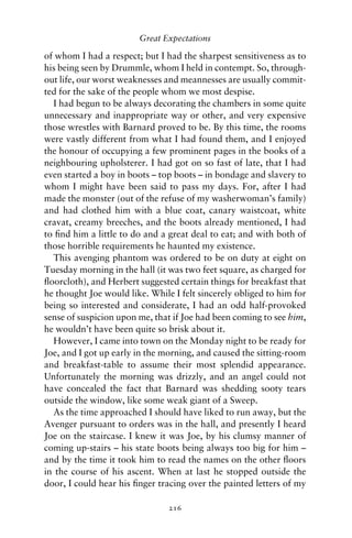 Great Expectations

of whom I had a respect; but I had the sharpest sensitiveness as to
his being seen by Drummle, whom I held in contempt. So, through-
out life, our worst weaknesses and meannesses are usually commit-
ted for the sake of the people whom we most despise.
  I had begun to be always decorating the chambers in some quite
unnecessary and inappropriate way or other, and very expensive
those wrestles with Barnard proved to be. By this time, the rooms
were vastly different from what I had found them, and I enjoyed
the honour of occupying a few prominent pages in the books of a
neighbouring upholsterer. I had got on so fast of late, that I had
even started a boy in boots – top boots – in bondage and slavery to
whom I might have been said to pass my days. For, after I had
made the monster (out of the refuse of my washerwoman’s family)
and had clothed him with a blue coat, canary waistcoat, white
cravat, creamy breeches, and the boots already mentioned, I had
to ﬁnd him a little to do and a great deal to eat; and with both of
those horrible requirements he haunted my existence.
  This avenging phantom was ordered to be on duty at eight on
Tuesday morning in the hall (it was two feet square, as charged for
ﬂoorcloth), and Herbert suggested certain things for breakfast that
he thought Joe would like. While I felt sincerely obliged to him for
being so interested and considerate, I had an odd half-provoked
sense of suspicion upon me, that if Joe had been coming to see him,
he wouldn’t have been quite so brisk about it.
  However, I came into town on the Monday night to be ready for
Joe, and I got up early in the morning, and caused the sitting-room
and breakfast-table to assume their most splendid appearance.
Unfortunately the morning was drizzly, and an angel could not
have concealed the fact that Barnard was shedding sooty tears
outside the window, like some weak giant of a Sweep.
  As the time approached I should have liked to run away, but the
Avenger pursuant to orders was in the hall, and presently I heard
Joe on the staircase. I knew it was Joe, by his clumsy manner of
coming up-stairs – his state boots being always too big for him –
and by the time it took him to read the names on the other ﬂoors
in the course of his ascent. When at last he stopped outside the
door, I could hear his ﬁnger tracing over the painted letters of my

                                216
 