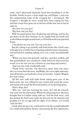 Volume II

name, and I afterwards distinctly heard him breathing in at the
keyhole. Finally he gave a faint single rap, and Pepper – such was
the compromising name of the avenging boy – announced, ‘Mr
Gargery!’ I thought he never would have done wiping his feet,
and that I must have gone out to lift him off the mat, but at last he
came in.
  ‘Joe, how are you, Joe?’
  ‘Pip, how air you, Pip?’
  With his good honest face all glowing and shining, and his hat
put down on the ﬂoor between us, he caught both my hands and
worked them straight up and down, as if I had been the last-patented
Pump.
  ‘I am glad to see you, Joe. Give me your hat.’
  But Joe, taking it up carefully with both hands, like a bird’s-nest
with eggs in it, wouldn’t hear of parting with that piece of property,
and persisted in standing talking over it in a most uncomfortable
way.
  ‘Which you have that growed,’ said Joe, ‘and that swelled, and
that gentlefolked;’ Joe considered a little before he discovered his
word; ‘as to be sure you are a honour to your king and country.’
  ‘And you, Joe, look wonderfully well.’
  ‘Thank God,’ said Joe, ‘I’m ekerval to most. And your sister,
she’s no worse than she were. And Biddy, she’s ever right and ready.
And all friends is no backerder, if not no forarder. ’Ceptin’ Wopsle;
he’s had a drop.’
  All this time (still with both hands taking great care of the
bird’s-nest), Joe was rolling his eyes round and round the room,
and round and round the ﬂowered pattern of my dressing-gown.
  ‘Had a drop, Joe?’
  ‘Why yes,’ said Joe, lowering his voice, ‘he’s left the Church,
and went into the playacting. Which the playacting have likeways
brought him to London along with me. And his wish were,’ said
Joe, getting the bird’s-nest under his left arm for the moment and
groping in it for an egg with his right; ‘if no offence, as I would
’and you that.’
  I took what Joe gave me, and found it to be the crumpled playbill
of a small metropolitan theatre, announcing the ﬁrst appearance,

                                 217
 