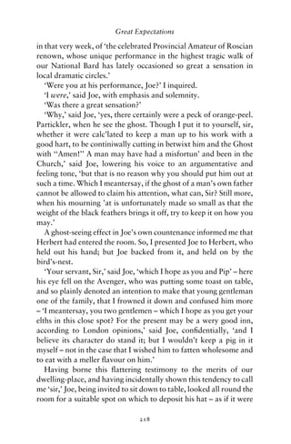 Great Expectations

in that very week, of ‘the celebrated Provincial Amateur of Roscian
renown, whose unique performance in the highest tragic walk of
our National Bard has lately occasioned so great a sensation in
local dramatic circles.’
   ‘Were you at his performance, Joe?’ I inquired.
   ‘I were,’ said Joe, with emphasis and solemnity.
   ‘Was there a great sensation?’
   ‘Why,’ said Joe, ‘yes, there certainly were a peck of orange-peel.
Partickler, when he see the ghost. Though I put it to yourself, sir,
whether it were calc’lated to keep a man up to his work with a
good hart, to be continiwally cutting in betwixt him and the Ghost
with ‘‘Amen!’’ A man may have had a misfortun’ and been in the
Church,’ said Joe, lowering his voice to an argumentative and
feeling tone, ‘but that is no reason why you should put him out at
such a time. Which I meantersay, if the ghost of a man’s own father
cannot be allowed to claim his attention, what can, Sir? Still more,
when his mourning ’at is unfortunately made so small as that the
weight of the black feathers brings it off, try to keep it on how you
may.’
   A ghost-seeing effect in Joe’s own countenance informed me that
Herbert had entered the room. So, I presented Joe to Herbert, who
held out his hand; but Joe backed from it, and held on by the
bird’s-nest.
   ‘Your servant, Sir,’ said Joe, ‘which I hope as you and Pip’ – here
his eye fell on the Avenger, who was putting some toast on table,
and so plainly denoted an intention to make that young gentleman
one of the family, that I frowned it down and confused him more
– ‘I meantersay, you two gentlemen – which I hope as you get your
elths in this close spot? For the present may be a wery good inn,
according to London opinions,’ said Joe, conﬁdentially, ‘and I
believe its character do stand it; but I wouldn’t keep a pig in it
myself – not in the case that I wished him to fatten wholesome and
to eat with a meller ﬂavour on him.’
   Having borne this ﬂattering testimony to the merits of our
dwelling-place, and having incidentally shown this tendency to call
me ‘sir,’ Joe, being invited to sit down to table, looked all round the
room for a suitable spot on which to deposit his hat – as if it were

                                 218
 