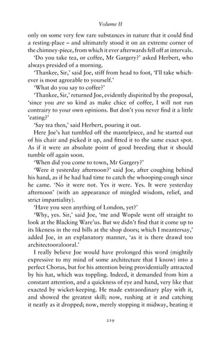 Volume II

only on some very few rare substances in nature that it could ﬁnd
a resting-place – and ultimately stood it on an extreme corner of
the chimney-piece, from which it ever afterwards fell off at intervals.
   ‘Do you take tea, or coffee, Mr Gargery?’ asked Herbert, who
always presided of a morning.
   ‘Thankee, Sir,’ said Joe, stiff from head to foot, ‘I’ll take which-
ever is most agreeable to yourself.’
   ‘What do you say to coffee?’
   ‘Thankee, Sir,’ returned Joe, evidently dispirited by the proposal,
‘since you are so kind as make chice of coffee, I will not run
contrairy to your own opinions. But don’t you never ﬁnd it a little
’eating?’
   ‘Say tea then,’ said Herbert, pouring it out.
   Here Joe’s hat tumbled off the mantelpiece, and he started out
of his chair and picked it up, and ﬁtted it to the same exact spot.
As if it were an absolute point of good breeding that it should
tumble off again soon.
   ‘When did you come to town, Mr Gargery?’
   ‘Were it yesterday afternoon?’ said Joe, after coughing behind
his hand, as if he had had time to catch the whooping-cough since
he came. ‘No it were not. Yes it were. Yes. It were yesterday
afternoon’ (with an appearance of mingled wisdom, relief, and
strict impartiality).
   ‘Have you seen anything of London, yet?’
   ‘Why, yes. Sir,’ said Joe, ‘me and Wopsle went off straight to
look at the Blacking Ware’us. But we didn’t ﬁnd that it come up to
its likeness in the red bills at the shop doors; which I meantersay,’
added Joe, in an explanatory manner, ‘as it is there drawd too
architectooralooral.’
   I really believe Joe would have prolonged this word (mightily
expressive to my mind of some architecture that I know) into a
perfect Chorus, but for his attention being providentially attracted
by his hat, which was toppling. Indeed, it demanded from him a
constant attention, and a quickness of eye and hand, very like that
exacted by wicket-keeping. He made extraordinary play with it,
and showed the greatest skill; now, rushing at it and catching
it neatly as it dropped; now, merely stopping it midway, beating it

                                 219
 