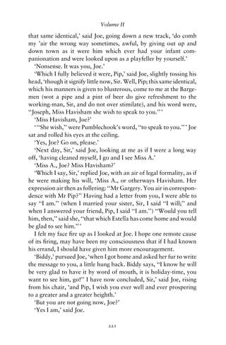 Volume II

that same identical,’ said Joe, going down a new track, ‘do comb
my ’air the wrong way sometimes, awful, by giving out up and
down town as it were him which ever had your infant com-
panionation and were looked upon as a playfeller by yourself.’
   ‘Nonsense. It was you, Joe.’
   ‘Which I fully believed it were, Pip,’ said Joe, slightly tossing his
head, ‘though it signify little now, Sir. Well, Pip; this same identical,
which his manners is given to blusterous, come to me at the Barge-
men (wot a pipe and a pint of beer do give refreshment to the
working-man, Sir, and do not over stimilate), and his word were,
‘‘Joseph, Miss Havisham she wish to speak to you.’’ ’
   ‘Miss Havisham, Joe?’
   ‘ ‘‘She wish,’’ were Pumblechook’s word, ‘‘to speak to you.’’ ’ Joe
sat and rolled his eyes at the ceiling.
   ‘Yes, Joe? Go on, please.’
   ‘Next day, Sir,’ said Joe, looking at me as if I were a long way
off, ‘having cleaned myself, I go and I see Miss A.’
   ‘Miss A., Joe? Miss Havisham?’
   ‘Which I say, Sir,’ replied Joe, with an air of legal formality, as if
he were making his will, ‘Miss A., or otherways Havisham. Her
expression air then as follering: ‘‘Mr Gargery. You air in correspon-
dence with Mr Pip?’’ Having had a letter from you, I were able to
say ‘‘I am.’’ (when I married your sister, Sir, I said ‘‘I will;’’ and
when I answered your friend, Pip, I said ‘‘I am.’’) ‘‘Would you tell
him, then,’’ said she, ‘‘that which Estella has come home and would
be glad to see him.’’ ’
   I felt my face ﬁre up as I looked at Joe. I hope one remote cause
of its ﬁring, may have been my consciousness that if I had known
his errand, I should have given him more encouragement.
   ‘Biddy,’ pursued Joe, ‘when I got home and asked her fur to write
the message to you, a little hung back. Biddy says, ‘‘I know he will
be very glad to have it by word of mouth, it is holiday-time, you
want to see him, go!’’ I have now concluded, Sir,’ said Joe, rising
from his chair, ‘and Pip, I wish you ever well and ever prospering
to a greater and a greater heighth.’
   ‘But you are not going now, Joe?’
   ‘Yes I am,’ said Joe.

                                  221
 