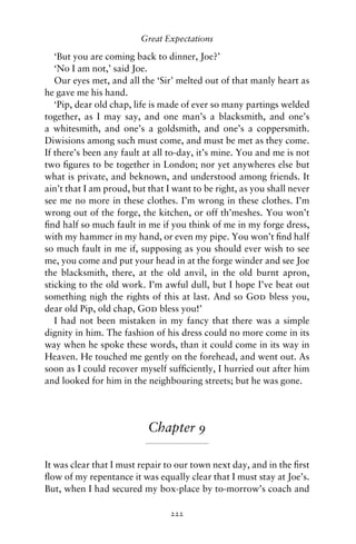 Great Expectations

   ‘But you are coming back to dinner, Joe?’
   ‘No I am not,’ said Joe.
   Our eyes met, and all the ‘Sir’ melted out of that manly heart as
he gave me his hand.
   ‘Pip, dear old chap, life is made of ever so many partings welded
together, as I may say, and one man’s a blacksmith, and one’s
a whitesmith, and one’s a goldsmith, and one’s a coppersmith.
Diwisions among such must come, and must be met as they come.
If there’s been any fault at all to-day, it’s mine. You and me is not
two ﬁgures to be together in London; nor yet anywheres else but
what is private, and beknown, and understood among friends. It
ain’t that I am proud, but that I want to be right, as you shall never
see me no more in these clothes. I’m wrong in these clothes. I’m
wrong out of the forge, the kitchen, or off th’meshes. You won’t
ﬁnd half so much fault in me if you think of me in my forge dress,
with my hammer in my hand, or even my pipe. You won’t ﬁnd half
so much fault in me if, supposing as you should ever wish to see
me, you come and put your head in at the forge winder and see Joe
the blacksmith, there, at the old anvil, in the old burnt apron,
sticking to the old work. I’m awful dull, but I hope I’ve beat out
something nigh the rights of this at last. And so God bless you,
dear old Pip, old chap, God bless you!’
   I had not been mistaken in my fancy that there was a simple
dignity in him. The fashion of his dress could no more come in its
way when he spoke these words, than it could come in its way in
Heaven. He touched me gently on the forehead, and went out. As
soon as I could recover myself sufﬁciently, I hurried out after him
and looked for him in the neighbouring streets; but he was gone.




                           Chapter 9

It was clear that I must repair to our town next day, and in the ﬁrst
ﬂow of my repentance it was equally clear that I must stay at Joe’s.
But, when I had secured my box-place by to-morrow’s coach and

                                 222
 