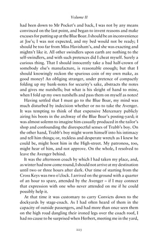 Volume II

had been down to Mr Pocket’s and back, I was not by any means
convinced on the last point, and began to invent reasons and make
excuses for putting up at the Blue Boar. I should be an inconvenience
at Joe’s; I was not expected, and my bed would not be ready; I
should be too far from Miss Havisham’s, and she was exacting and
mightn’t like it. All other swindlers upon earth are nothing to the
self-swindlers, and with such pretences did I cheat myself. Surely a
curious thing. That I should innocently take a bad half-crown of
somebody else’s manufacture, is reasonable enough; but that I
should knowingly reckon the spurious coin of my own make, as
good money! An obliging stranger, under pretence of compactly
folding up my bank-notes for security’s sake, abstracts the notes
and gives me nutshells; but what is his sleight of hand to mine,
when I fold up my own nutshells and pass them on myself as notes!
   Having settled that I must go to the Blue Boar, my mind was
much disturbed by indecision whether or no to take the Avenger.
It was tempting to think of that expensive Mercenary publicly
airing his boots in the archway of the Blue Boar’s posting-yard; it
was almost solemn to imagine him casually produced in the tailor’s
shop and confounding the disrespectful senses of Trabb’s boy. On
the other hand, Trabb’s boy might worm himself into his intimacy
and tell him things; or, reckless and desperate wretch as I knew he
could be, might hoot him in the High-street. My patroness, too,
might hear of him, and not approve. On the whole, I resolved to
leave the Avenger behind.
   It was the afternoon coach by which I had taken my place, and,
as winter had now come round, I should not arrive at my destination
until two or three hours after dark. Our time of starting from the
Cross Keys was two o’clock. I arrived on the ground with a quarter
of an hour to spare, attended by the Avenger – if I may connect
that expression with one who never attended on me if he could
possibly help it.
   At that time it was customary to carry Convicts down to the
dockyards by stage-coach. As I had often heard of them in the
capacity of outside passengers, and had more than once seen them
on the high road dangling their ironed legs over the coach roof, I
had no cause to be surprised when Herbert, meeting me in the yard,

                                223
 