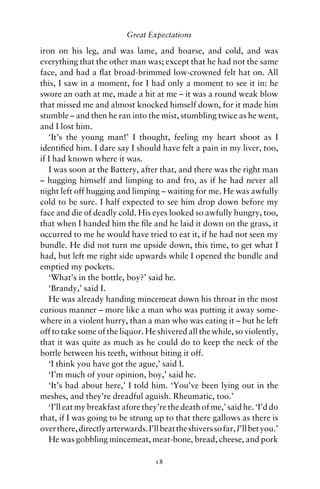 Great Expectations

iron on his leg, and was lame, and hoarse, and cold, and was
everything that the other man was; except that he had not the same
face, and had a ﬂat broad-brimmed low-crowned felt hat on. All
this, I saw in a moment, for I had only a moment to see it in: he
swore an oath at me, made a hit at me – it was a round weak blow
that missed me and almost knocked himself down, for it made him
stumble – and then he ran into the mist, stumbling twice as he went,
and I lost him.
   ‘It’s the young man!’ I thought, feeling my heart shoot as I
identiﬁed him. I dare say I should have felt a pain in my liver, too,
if I had known where it was.
   I was soon at the Battery, after that, and there was the right man
– hugging himself and limping to and fro, as if he had never all
night left off hugging and limping – waiting for me. He was awfully
cold to be sure. I half expected to see him drop down before my
face and die of deadly cold. His eyes looked so awfully hungry, too,
that when I handed him the ﬁle and he laid it down on the grass, it
occurred to me he would have tried to eat it, if he had not seen my
bundle. He did not turn me upside down, this time, to get what I
had, but left me right side upwards while I opened the bundle and
emptied my pockets.
   ‘What’s in the bottle, boy?’ said he.
   ‘Brandy,’ said I.
   He was already handing mincemeat down his throat in the most
curious manner – more like a man who was putting it away some-
where in a violent hurry, than a man who was eating it – but he left
off to take some of the liquor. He shivered all the while, so violently,
that it was quite as much as he could do to keep the neck of the
bottle between his teeth, without biting it off.
   ‘I think you have got the ague,’ said I.
   ‘I’m much of your opinion, boy,’ said he.
   ‘It’s bad about here,’ I told him. ‘You’ve been lying out in the
meshes, and they’re dreadful aguish. Rheumatic, too.’
   ‘I’ll eat my breakfast afore they’re the death of me,’ said he. ‘I’d do
that, if I was going to be strung up to that there gallows as there is
over there, directly arterwards. I’ll beat the shivers so far, I’ll bet you.’
   He was gobbling mincemeat, meat-bone, bread, cheese, and pork

                                     18
 