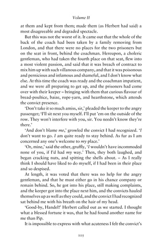 Volume II

at them and kept from them; made them (as Herbert had said) a
most disagreeable and degraded spectacle.
   But this was not the worst of it. It came out that the whole of the
back of the coach had been taken by a family removing from
London, and that there were no places for the two prisoners but
on the seat in front, behind the coachman. Hereupon, a choleric
gentleman, who had taken the fourth place on that seat, ﬂew into
a most violent passion, and said that it was breach of contract to
mix him up with such villanous company, and that it was poisonous
and pernicious and infamous and shameful, and I don’t know what
else. At this time the coach was ready and the coachman impatient,
and we were all preparing to get up, and the prisoners had come
over with their keeper – bringing with them that curious ﬂavour of
bread-poultice, baize, rope-yarn, and hearthstone, which attends
the convict presence.
   ‘Don’t take it so much amiss, sir,’ pleaded the keeper to the angry
passenger; ‘I’ll sit next you myself. I’ll put ’em on the outside of the
row. They won’t interfere with you, sir. You needn’t know they’re
there.’
   ‘And don’t blame me,’ growled the convict I had recognized. ‘I
don’t want to go. I am quite ready to stay behind. As fur as I am
concerned any one’s welcome to my place.’
   ‘Or, mine,’ said the other, grufﬂy, ‘I wouldn’t have incommoded
none of you, if I’d had my way.’ Then, they both laughed, and
began cracking nuts, and spitting the shells about. – As I really
think I should have liked to do myself, if I had been in their place
and so despised.
   At length, it was voted that there was no help for the angry
gentleman, and that he must either go in his chance company or
remain behind. So, he got into his place, still making complaints,
and the keeper got into the place next him, and the convicts hauled
themselves up as well as they could, and the convict I had recognized
sat behind me with his breath on the hair of my head.
   ‘Good-by, Handel!’ Herbert called out as we started. I thought
what a blessed fortune it was, that he had found another name for
me than Pip.
   It is impossible to express with what acuteness I felt the convict’s

                                  225
 
