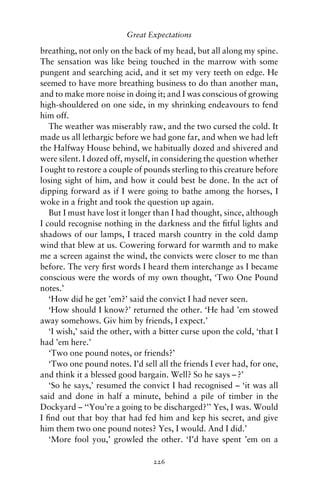 Great Expectations

breathing, not only on the back of my head, but all along my spine.
The sensation was like being touched in the marrow with some
pungent and searching acid, and it set my very teeth on edge. He
seemed to have more breathing business to do than another man,
and to make more noise in doing it; and I was conscious of growing
high-shouldered on one side, in my shrinking endeavours to fend
him off.
   The weather was miserably raw, and the two cursed the cold. It
made us all lethargic before we had gone far, and when we had left
the Halfway House behind, we habitually dozed and shivered and
were silent. I dozed off, myself, in considering the question whether
I ought to restore a couple of pounds sterling to this creature before
losing sight of him, and how it could best be done. In the act of
dipping forward as if I were going to bathe among the horses, I
woke in a fright and took the question up again.
   But I must have lost it longer than I had thought, since, although
I could recognise nothing in the darkness and the ﬁtful lights and
shadows of our lamps, I traced marsh country in the cold damp
wind that blew at us. Cowering forward for warmth and to make
me a screen against the wind, the convicts were closer to me than
before. The very ﬁrst words I heard them interchange as I became
conscious were the words of my own thought, ‘Two One Pound
notes.’
   ‘How did he get ’em?’ said the convict I had never seen.
   ‘How should I know?’ returned the other. ‘He had ’em stowed
away somehows. Giv him by friends, I expect.’
   ‘I wish,’ said the other, with a bitter curse upon the cold, ‘that I
had ’em here.’
   ‘Two one pound notes, or friends?’
   ‘Two one pound notes. I’d sell all the friends I ever had, for one,
and think it a blessed good bargain. Well? So he says – ?’
   ‘So he says,’ resumed the convict I had recognised – ‘it was all
said and done in half a minute, behind a pile of timber in the
Dockyard – ‘‘You’re a going to be discharged?’’ Yes, I was. Would
I ﬁnd out that boy that had fed him and kep his secret, and give
him them two one pound notes? Yes, I would. And I did.’
   ‘More fool you,’ growled the other. ‘I’d have spent ’em on a

                                 226
 
