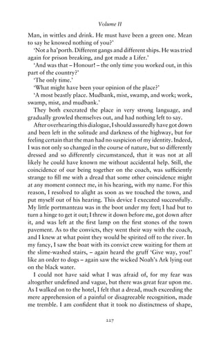 Volume II

Man, in wittles and drink. He must have been a green one. Mean
to say he knowed nothing of you?’
   ‘Not a ha’porth. Different gangs and different ships. He was tried
again for prison breaking, and got made a Lifer.’
   ‘And was that – Honour! – the only time you worked out, in this
part of the country?’
   ‘The only time.’
   ‘What might have been your opinion of the place?’
   ‘A most beastly place. Mudbank, mist, swamp, and work; work,
swamp, mist, and mudbank.’
   They both execrated the place in very strong language, and
gradually growled themselves out, and had nothing left to say.
   After overhearing this dialogue, I should assuredly have got down
and been left in the solitude and darkness of the highway, but for
feeling certain that the man had no suspicion of my identity. Indeed,
I was not only so changed in the course of nature, but so differently
dressed and so differently circumstanced, that it was not at all
likely he could have known me without accidental help. Still, the
coincidence of our being together on the coach, was sufﬁciently
strange to ﬁll me with a dread that some other coincidence might
at any moment connect me, in his hearing, with my name. For this
reason, I resolved to alight as soon as we touched the town, and
put myself out of his hearing. This device I executed successfully.
My little portmanteau was in the boot under my feet; I had but to
turn a hinge to get it out; I threw it down before me, got down after
it, and was left at the ﬁrst lamp on the ﬁrst stones of the town
pavement. As to the convicts, they went their way with the coach,
and I knew at what point they would be spirited off to the river. In
my fancy, I saw the boat with its convict crew waiting for them at
the slime-washed stairs, – again heard the gruff ‘Give way, you!’
like an order to dogs – again saw the wicked Noah’s Ark lying out
on the black water.
   I could not have said what I was afraid of, for my fear was
altogether undeﬁned and vague, but there was great fear upon me.
As I walked on to the hotel, I felt that a dread, much exceeding the
mere apprehension of a painful or disagreeable recognition, made
me tremble. I am conﬁdent that it took no distinctness of shape,

                                227
 