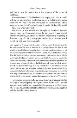 Great Expectations

and that it was the revival for a few minutes of the terror of
childhood.
   The coffee-room at the Blue Boar was empty, and I had not only
ordered my dinner there, but had sat down to it, before the waiter
knew me. As soon as he had apologised for the remissness of his
memory, he asked me if he should send Boots for Mr Pumblechook?
   ‘No,’ said I, ‘certainly not.’
   The waiter (it was he who had brought up the Great Remon-
strance from the Commercials, on the day when I was bound)
appeared surprised, and took the earliest opportunity of putting a
dirty old copy of a local newspaper so directly in my way, that I
took it up and read this paragraph:
Our readers will learn, not altogether without interest, in reference to
the recent romantic rise in fortune of a young artiﬁcer in iron of this
neighbourhood (what a theme, by the way, for the magic pen of our as yet
not universally acknowledged townsman Tooby, the poet of our columns!)
that the youth’s earliest patron, companion, and friend, was a highly
respected individual not entirely unconnected with the corn and seed trade,
and whose eminently convenient and commodious business premises are
situate within a hundred miles of the High-street. It is not wholly irrespec-
tive of our personal feelings that we record Him as the Mentor of our
young Telemachus, for it is good to know that our town produced the
founder of the latter’s fortunes. Does the thought-contracted brow of the
local Sage or the lustrous eye of local Beauty inquire whose fortunes? We
believe that Quintin Matsys was the Blacksmith of Antwerp. Verb. Sap.

  I entertain a conviction, based upon large experience, that if in
the days of my prosperity I had gone to the North Pole, I should
have met somebody there, wandering Esquimaux or civilised man,
who would have told me that Pumblechook was my earliest patron
and the founder of my fortunes.




                                    228
 