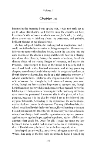 Volume II


                          Chapter 10

Betimes in the morning I was up and out. It was too early yet to
go to Miss Havisham’s, so I loitered into the country on Miss
Havisham’s side of town – which was not Joe’s side; I could go
there to-morrow – thinking about my patroness, and painting
brilliant pictures of her plans for me.
   She had adopted Estella, she had as good as adopted me, and it
could not fail to be her intention to bring us together. She reserved
it for me to restore the desolate house, admit the sunshine into the
dark rooms, set the clocks a going and the cold hearths a blazing,
tear down the cobwebs, destroy the vermin – in short, do all the
shining deeds of the young Knight of romance, and marry the
Princess. I had stopped to look at the house as I passed; and its
seared red brick walls, blocked windows, and strong green ivy
clasping even the stacks of chimneys with its twigs and tendons, as
if with sinewy old arms, had made up a rich attractive mystery, of
which I was the hero. Estella was the inspiration of it, and the heart
of it, of course. But, though she had taken such strong possession
of me, though my fancy and my hope were so set upon her, though
her inﬂuence on my boyish life and character had been all-powerful,
I did not, even that romantic morning, invest her with any attributes
save those she possessed. I mention this in this place, of a ﬁxed
purpose, because it is the clue by which I am to be followed into
my poor labyrinth. According to my experience, the conventional
notion of a lover cannot be always true. The unqualiﬁed truth is, that
when I loved Estella with the love of a man, I loved her simply because
I found her irresistible. Once for all; I knew to my sorrow, often and
often, if not always, that I loved her against reason, against promise,
against peace, against hope, against happiness, against all discour-
agement that could be. Once for all; I loved her none the less
because I knew it, and it had no more inﬂuence in restraining me,
than if I had devoutly believed her to be human perfection.
   I so shaped out my walk as to arrive at the gate at my old time.
When I had rung at the bell with an unsteady hand, I turned my

                                 229
 