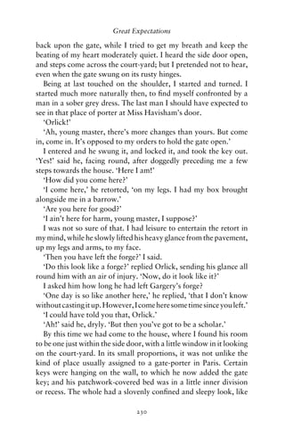 Great Expectations

back upon the gate, while I tried to get my breath and keep the
beating of my heart moderately quiet. I heard the side door open,
and steps come across the court-yard; but I pretended not to hear,
even when the gate swung on its rusty hinges.
   Being at last touched on the shoulder, I started and turned. I
started much more naturally then, to ﬁnd myself confronted by a
man in a sober grey dress. The last man I should have expected to
see in that place of porter at Miss Havisham’s door.
   ‘Orlick!’
   ‘Ah, young master, there’s more changes than yours. But come
in, come in. It’s opposed to my orders to hold the gate open.’
   I entered and he swung it, and locked it, and took the key out.
‘Yes!’ said he, facing round, after doggedly preceding me a few
steps towards the house. ‘Here I am!’
   ‘How did you come here?’
   ‘I come here,’ he retorted, ‘on my legs. I had my box brought
alongside me in a barrow.’
   ‘Are you here for good?’
   ‘I ain’t here for harm, young master, I suppose?’
   I was not so sure of that. I had leisure to entertain the retort in
my mind, while he slowly lifted his heavy glance from the pavement,
up my legs and arms, to my face.
   ‘Then you have left the forge?’ I said.
   ‘Do this look like a forge?’ replied Orlick, sending his glance all
round him with an air of injury. ‘Now, do it look like it?’
   I asked him how long he had left Gargery’s forge?
   ‘One day is so like another here,’ he replied, ‘that I don’t know
without casting it up. However, I come here some time since you left.’
   ‘I could have told you that, Orlick.’
   ‘Ah!’ said he, dryly. ‘But then you’ve got to be a scholar.’
   By this time we had come to the house, where I found his room
to be one just within the side door, with a little window in it looking
on the court-yard. In its small proportions, it was not unlike the
kind of place usually assigned to a gate-porter in Paris. Certain
keys were hanging on the wall, to which he now added the gate
key; and his patchwork-covered bed was in a little inner division
or recess. The whole had a slovenly conﬁned and sleepy look, like

                                 230
 