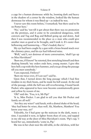 Volume II

a cage for a human dormouse: while he, looming dark and heavy
in the shadow of a corner by the window, looked like the human
dormouse for whom it was ﬁtted up – as indeed he was.
   ‘I never saw this room before,’ I remarked; ‘but there used to be
no Porter here.’
   ‘No,’ said he; ‘not till it got about that there was no protection
on the premises, and it come to be considered dangerous, with
convicts and Tag and Rag and Bobtail going up and down. And
then I was recommended to the place as a man who could give
another man as good as he brought, and I took it. It’s easier than
bellowsing and hammering. – That’s loaded, that is.’
   My eye had been caught by a gun with a brass-bound stock over
the chimney-piece, and his eye had followed mine.
   ‘Well,’ said I, not desirous of more conversation, ‘shall I go up
to Miss Havisham?’
   ‘Burn me, if I know!’ he retorted, ﬁrst stretching himself and then
shaking himself; ‘my orders ends here, young master. I give this
here bell a rap with this here hammer, and you go along the passage
till you meet somebody.’
   ‘I am expected, I believe?’
   ‘Burn me twice over, if I can say!’ said he.
   Upon that, I turned down the long passage which I had ﬁrst
trodden in my thick boots, and he made his bell sound. At the end
of the passage, while the bell was still reverberating, I found Sarah
Pocket: who appeared to have now become constitutionally green
and yellow by reason of me.
   ‘Oh!’ said she. ‘You, is it, Mr Pip?’
   ‘It is, Miss Pocket. I am glad to tell you that Mr Pocket and
family are all well.’
   ‘Are they any wiser?’ said Sarah, with a dismal shake of the head;
‘they had better be wiser, than well. Ah, Matthew, Matthew! You
know your way, sir?’
   Tolerably, for I had gone up the staircase in the dark, many a
time. I ascended it now, in lighter boots than of yore, and tapped
in my old way at the door of Miss Havisham’s room. ‘Pip’s rap,’ I
heard her say, immediately; ‘come in, Pip.’
   She was in her chair near the old table, in the old dress, with her

                                 231
 