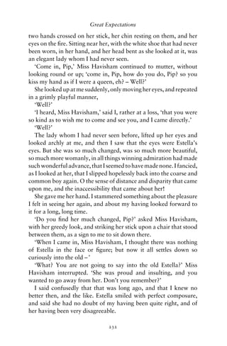 Great Expectations

two hands crossed on her stick, her chin resting on them, and her
eyes on the ﬁre. Sitting near her, with the white shoe that had never
been worn, in her hand, and her head bent as she looked at it, was
an elegant lady whom I had never seen.
   ‘Come in, Pip,’ Miss Havisham continued to mutter, without
looking round or up; ‘come in, Pip, how do you do, Pip? so you
kiss my hand as if I were a queen, eh? – Well?’
   She looked up at me suddenly, only moving her eyes, and repeated
in a grimly playful manner,
   ‘Well?’
   ‘I heard, Miss Havisham,’ said I, rather at a loss, ‘that you were
so kind as to wish me to come and see you, and I came directly.’
   ‘Well?’
   The lady whom I had never seen before, lifted up her eyes and
looked archly at me, and then I saw that the eyes were Estella’s
eyes. But she was so much changed, was so much more beautiful,
so much more womanly, in all things winning admiration had made
such wonderful advance, that I seemed to have made none. I fancied,
as I looked at her, that I slipped hopelessly back into the coarse and
common boy again. O the sense of distance and disparity that came
upon me, and the inaccessibility that came about her!
   She gave me her hand. I stammered something about the pleasure
I felt in seeing her again, and about my having looked forward to
it for a long, long time.
   ‘Do you ﬁnd her much changed, Pip?’ asked Miss Havisham,
with her greedy look, and striking her stick upon a chair that stood
between them, as a sign to me to sit down there.
   ‘When I came in, Miss Havisham, I thought there was nothing
of Estella in the face or ﬁgure; but now it all settles down so
curiously into the old – ’
   ‘What? You are not going to say into the old Estella?’ Miss
Havisham interrupted. ‘She was proud and insulting, and you
wanted to go away from her. Don’t you remember?’
   I said confusedly that that was long ago, and that I knew no
better then, and the like. Estella smiled with perfect composure,
and said she had no doubt of my having been quite right, and of
her having been very disagreeable.

                                 232
 
