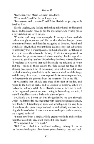 Volume II

   ‘Is he changed?’ Miss Havisham asked her.
   ‘Very much,’ said Estella, looking at me.
   ‘Less coarse and common?’ said Miss Havisham, playing with
Estella’s hair.
   Estella laughed, and looked at the shoe in her hand, and laughed
again, and looked at me, and put the shoe down. She treated me as
a boy still, but she lured me on.
   We sat in the dreamy room among the old strange inﬂuences which
had so wrought upon me, and I learnt that she had but just come
home from France, and that she was going to London. Proud and
wilful as of old, she had brought those qualities into such subjection
to her beauty that it was impossible and out of nature – or I thought
so – to separate them from her beauty. Truly it was impossible to
dissociate her presence from all those wretched hankerings after
money and gentility that had disturbed my boyhood – from all those
ill-regulated aspirations that had ﬁrst made me ashamed of home
and Joe – from all those visions that had raised her face in the
glowing ﬁre, struck it out of the iron on the anvil, extracted it from
the darkness of night to look in at the wooden window of the forge
and ﬂit away. In a word, it was impossible for me to separate her,
in the past or in the present, from the innermost life of my life.
   It was settled that I should stay there all the rest of the day, and
return to the hotel at night, and to London to-morrow. When we
had conversed for a while, Miss Havisham sent us two out to walk
in the neglected garden: on our coming in by-and-by, she said, I
should wheel her about a little as in times of yore.
   So, Estella and I went out into the garden by the gate through
which I had strayed to my encounter with the pale young gentleman,
now Herbert; I, trembling in spirit and worshipping the very hem
of her dress; she, quite composed and most decidedly not worship-
ping the hem of mine. As we drew near to the place of encounter,
she stopped and said:
   ‘I must have been a singular little creature to hide and see that
ﬁght that day: but I did, and I enjoyed it very much.’
   ‘You rewarded me very much.’
   ‘Did I?’ she replied, in an incidental and forgetful way. ‘I remem-
ber I entertained a great objection to your adversary, because I took

                                 233
 