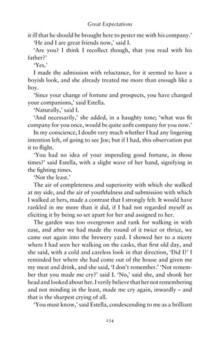 Great Expectations

it ill that he should be brought here to pester me with his company.’
    ‘He and I are great friends now,’ said I.
    ‘Are you? I think I recollect though, that you read with his
father?’
    ‘Yes.’
    I made the admission with reluctance, for it seemed to have a
boyish look, and she already treated me more than enough like a
boy.
    ‘Since your change of fortune and prospects, you have changed
your companions,’ said Estella.
    ‘Naturally,’ said I.
    ‘And necessarily,’ she added, in a haughty tone; ‘what was ﬁt
company for you once, would be quite unﬁt company for you now.’
    In my conscience, I doubt very much whether I had any lingering
intention left, of going to see Joe; but if I had, this observation put
it to ﬂight.
    ‘You had no idea of your impending good fortune, in those
times?’ said Estella, with a slight wave of her hand, signifying in
the ﬁghting times.
    ‘Not the least.’
    The air of completeness and superiority with which she walked
at my side, and the air of youthfulness and submission with which
I walked at hers, made a contrast that I strongly felt. It would have
rankled in me more than it did, if I had not regarded myself as
eliciting it by being so set apart for her and assigned to her.
    The garden was too overgrown and rank for walking in with
ease, and after we had made the round of it twice or thrice, we
came out again into the brewery yard. I showed her to a nicety
where I had seen her walking on the casks, that ﬁrst old day, and
she said, with a cold and careless look in that direction, ‘Did I?’ I
reminded her where she had come out of the house and given me
my meat and drink, and she said, ‘I don’t remember.’ ‘Not remem-
ber that you made me cry?’ said I. ‘No,’ said she, and shook her
head and looked about her. I verily believe that her not remembering
and not minding in the least, made me cry again, inwardly – and
that is the sharpest crying of all.
    ‘You must know,’ said Estella, condescending to me as a brilliant

                                 234
 