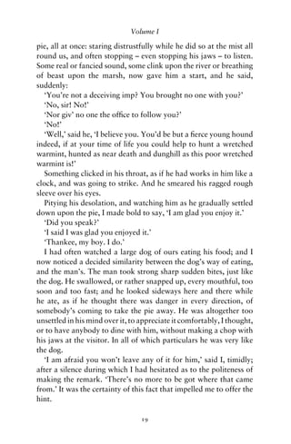 Volume I

pie, all at once: staring distrustfully while he did so at the mist all
round us, and often stopping – even stopping his jaws – to listen.
Some real or fancied sound, some clink upon the river or breathing
of beast upon the marsh, now gave him a start, and he said,
suddenly:
   ‘You’re not a deceiving imp? You brought no one with you?’
   ‘No, sir! No!’
   ‘Nor giv’ no one the ofﬁce to follow you?’
   ‘No!’
   ‘Well,’ said he, ‘I believe you. You’d be but a ﬁerce young hound
indeed, if at your time of life you could help to hunt a wretched
warmint, hunted as near death and dunghill as this poor wretched
warmint is!’
   Something clicked in his throat, as if he had works in him like a
clock, and was going to strike. And he smeared his ragged rough
sleeve over his eyes.
   Pitying his desolation, and watching him as he gradually settled
down upon the pie, I made bold to say, ‘I am glad you enjoy it.’
   ‘Did you speak?’
   ‘I said I was glad you enjoyed it.’
   ‘Thankee, my boy. I do.’
   I had often watched a large dog of ours eating his food; and I
now noticed a decided similarity between the dog’s way of eating,
and the man’s. The man took strong sharp sudden bites, just like
the dog. He swallowed, or rather snapped up, every mouthful, too
soon and too fast; and he looked sideways here and there while
he ate, as if he thought there was danger in every direction, of
somebody’s coming to take the pie away. He was altogether too
unsettled in his mind over it, to appreciate it comfortably, I thought,
or to have anybody to dine with him, without making a chop with
his jaws at the visitor. In all of which particulars he was very like
the dog.
   ‘I am afraid you won’t leave any of it for him,’ said I, timidly;
after a silence during which I had hesitated as to the politeness of
making the remark. ‘There’s no more to be got where that came
from.’ It was the certainty of this fact that impelled me to offer the
hint.

                                  19
 
