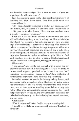Volume II

and beautiful woman might, ‘that I have no heart – if that has
anything to do with my memory.’
   I got through some jargon to the effect that I took the liberty of
doubting that. That I knew better. That there could be no such
beauty without it.
   ‘Oh! I have a heart to be stabbed in or shot in, I have no doubt,’
said Estella, ‘and, of course, if it ceased to beat I should cease to
be. But you know what I mean. I have no softness there, no –
sympathy – sentiment – nonsense.’
   What was it that was borne in upon my mind when she stood
still and looked attentively at me? Anything that I had seen in Miss
Havisham? No. In some of her looks and gestures there was that
tinge of resemblance to Miss Havisham which may often be noticed
to have been acquired by children, from grown persons with whom
they have been much associated and secluded, and which, when
childhood is past, will produce a remarkable occasional likeness of
expression between faces that are otherwise quite different. And
yet I could not trace this to Miss Havisham. I looked again, and
though she was still looking at me, the suggestion was gone.
   What was it?
   ‘I am serious,’ said Estella, not so much with a frown (for her
brow was smooth) as with a darkening of her face; ‘if we are to be
thrown much together, you had better believe it at once. No!’
imperiously stopping me as I opened my lips. ‘I have not bestowed
my tenderness anywhere. I have never had any such thing.’
   In another moment we were in the brewery so long disused, and
she pointed to the high gallery where I had seen her going out on
that same ﬁrst day, and told me she remembered to have been up
there, and to have seen me standing scared below. As my eyes
followed her white hand, again the same dim suggestion that I could
not possibly grasp, crossed me. My involuntary start occasioned her
to lay her hand upon my arm. Instantly the ghost passed once more,
and was gone.
   What was it?
   ‘What is the matter?’ asked Estella. ‘Are you scared again?’
   ‘I should be, if I believed what you said just now,’ I replied, to
turn it off.

                                235
 