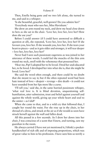 Volume II

   Then, Estella being gone and we two left alone, she turned to
me, and said in a whisper:
   ‘Is she beautiful, graceful, well-grown? Do you admire her?’
   ‘Everybody must who sees her, Miss Havisham.’
   She drew an arm round my neck, and drew my head close down
to hers as she sat in the chair. ‘Love her, love her, love her! How
does she use you?’
   Before I could answer (if I could have answered so difﬁcult a
question at all), she repeated, ‘Love her, love her, love her! If she
favours you, love her. If she wounds you, love her. If she tears your
heart to pieces – and as it gets older and stronger, it will tear deeper
– love her, love her, love her!’
   Never had I seen such passionate eagerness as was joined to her
utterance of these words. I could feel the muscles of the thin arm
round my neck, swell with the vehemence that possessed her.
   ‘Hear me, Pip! I adopted her to be loved. I bred her and educated
her, to be loved. I developed her into what she is, that she might be
loved. Love her!’
   She said the word often enough, and there could be no doubt
that she meant to say it; but if the often repeated word had been
hate instead of love – despair – revenge – dire death – it could not
have sounded from her lips more like a curse.
   ‘I’ll tell you,’ said she, in the same hurried passionate whisper,
‘what real love is. It is blind devotion, unquestioning self-
humiliation, utter submission, trust and belief against yourself and
against the whole world, giving up your whole heart and soul to
the smiter – as I did!’
   When she came to that, and to a wild cry that followed that, I
caught her round the waist. For she rose up in the chair, in her
shroud of a dress, and struck at the air as if she would as soon have
struck herself against the wall and fallen dead.
   All this passed in a few seconds. As I drew her down into her
chair, I was conscious of a scent that I knew, and turning, saw my
guardian in the room.
   He always carried (I have not yet mentioned it, I think) a pocket-
handkerchief of rich silk and of imposing proportions, which was
of great value to him in his profession. I have seen him so terrify a

                                  237
 