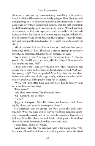 Great Expectations

client or a witness by ceremoniously unfolding this pocket-
handkerchief as if he were immediately going to blow his nose, and
then pausing, as if he knew he should not have time to do it before
such client or witness committed himself, that the self-committal
has followed directly, quite as a matter of course. When I saw him
in the room, he had this expressive pocket-handkerchief in both
hands, and was looking at us. On meeting my eye, he said plainly,
by a momentary and silent pause in that attitude, ‘Indeed? Singu-
lar!’ and then put the handkerchief to its right use with wonderful
effect.
   Miss Havisham had seen him as soon as I, and was (like every-
body else) afraid of him. She made a strong attempt to compose
herself, and stammered that he was as punctual as ever.
   ‘As punctual as ever,’ he repeated, coming up to us. ‘(How do
you do, Pip. Shall I give you a ride, Miss Havisham? Once round?)
And so you are here, Pip?’
   I told him when I had arrived, and how Miss Havisham had
wished me to come and see Estella. To which he replied, ‘Ah! Very
ﬁne young lady!’ Then he pushed Miss Havisham in her chair
before him, with one of his large hands, and put the other in his
trousers-pocket as if the pocket were full of secrets.
   ‘Well, Pip! How often have you seen Miss Estella before?’ said
he, when he came to a stop.
   ‘How often?’
   ‘Ah! How many times. Ten thousand times?’
   ‘Oh! Certainly not so many.’
   ‘Twice?’
   ‘Jaggers,’ interposed Miss Havisham, much to my relief; ‘leave
my Pip alone, and go with him to your dinner.’
   He complied, and we groped our way down the dark stairs
together. While we were still on our way to those detached apart-
ments across the paved yard at the back, he asked me how often I
had seen Miss Havisham eat and drink; offering me a breadth of
choice, as usual, between a hundred times and once.
   I considered, and said, ‘Never.’
   ‘And never will, Pip,’ he retorted, with a frowning smile. ‘She
has never allowed herself to be seen doing either, since she lived

                               238
 