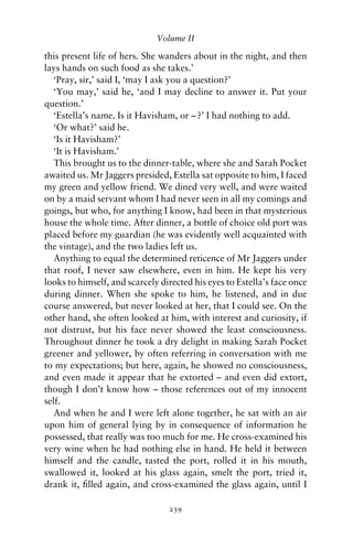 Volume II

this present life of hers. She wanders about in the night, and then
lays hands on such food as she takes.’
   ‘Pray, sir,’ said I, ‘may I ask you a question?’
   ‘You may,’ said he, ‘and I may decline to answer it. Put your
question.’
   ‘Estella’s name. Is it Havisham, or – ?’ I had nothing to add.
   ‘Or what?’ said he.
   ‘Is it Havisham?’
   ‘It is Havisham.’
   This brought us to the dinner-table, where she and Sarah Pocket
awaited us. Mr Jaggers presided, Estella sat opposite to him, I faced
my green and yellow friend. We dined very well, and were waited
on by a maid servant whom I had never seen in all my comings and
goings, but who, for anything I know, had been in that mysterious
house the whole time. After dinner, a bottle of choice old port was
placed before my guardian (he was evidently well acquainted with
the vintage), and the two ladies left us.
   Anything to equal the determined reticence of Mr Jaggers under
that roof, I never saw elsewhere, even in him. He kept his very
looks to himself, and scarcely directed his eyes to Estella’s face once
during dinner. When she spoke to him, he listened, and in due
course answered, but never looked at her, that I could see. On the
other hand, she often looked at him, with interest and curiosity, if
not distrust, but his face never showed the least consciousness.
Throughout dinner he took a dry delight in making Sarah Pocket
greener and yellower, by often referring in conversation with me
to my expectations; but here, again, he showed no consciousness,
and even made it appear that he extorted – and even did extort,
though I don’t know how – those references out of my innocent
self.
   And when he and I were left alone together, he sat with an air
upon him of general lying by in consequence of information he
possessed, that really was too much for me. He cross-examined his
very wine when he had nothing else in hand. He held it between
himself and the candle, tasted the port, rolled it in his mouth,
swallowed it, looked at his glass again, smelt the port, tried it,
drank it, ﬁlled again, and cross-examined the glass again, until I

                                 239
 