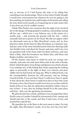 Great Expectations

was as nervous as if I had known the wine to be telling him
something to my disadvantage. Three or four times I feebly thought
I would start conversation; but whenever he saw me going to ask
him anything, he looked at me with his glass in his hand, and rolling
his wine about in his mouth, as if requesting me to take notice that
it was of no use, for he couldn’t answer.
   I think Miss Pocket was conscious that the sight of me involved
her in the danger of being goaded to madness, and perhaps tearing
off her cap – which was a very hideous one, in the nature of a
muslin mop – and strewing the ground with her hair – which
assuredly had never grown on her head. She did not appear when
we afterwards went up to Miss Havisham’s room, and we four
played at whist. In the interval, Miss Havisham, in a fantastic way,
had put some of the most beautiful jewels from her dressing-table
into Estella’s hair, and about her bosom and arms; and I saw even
my guardian look at her from under his thick eyebrows, and raise
them a little, when her loveliness was before him, with those rich
ﬂushes of glitter and colour in it.
   Of the manner and extent to which he took our trumps into
custody, and came out with mean little cards at the ends of hands,
before which the glory of our Kings and Queens was utterly abased,
I say nothing; nor, of the feeling that I had, respecting his looking
upon us personally in the light of three very obvious and poor
riddles that he had found out long ago. What I suffered from, was
the incompatibility between his cold presence and my feelings
towards Estella. It was not that I knew I could never bear to speak
to him about her, that I knew I could never bear to hear him creak
his boots at her, that I knew I could never bear to see him wash his
hands of her; it was, that my admiration should be within a foot or
two of him – it was, that my feelings should be in the same place
with him – that, was the agonising circumstance.
   We played until nine o’clock, and then it was arranged that when
Estella came to London I should be forewarned of her coming and
should meet her at the coach; and then I took leave of her, and
touched her and left her.
   My guardian lay at the Boar in the next room to mine. Far into
the night, Miss Havisham’s words, ‘Love her, love her, love her!’

                                240
 