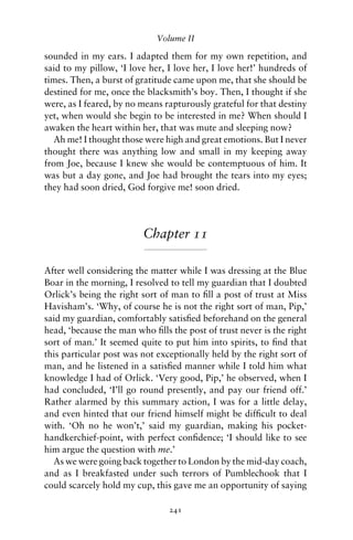 Volume II

sounded in my ears. I adapted them for my own repetition, and
said to my pillow, ‘I love her, I love her, I love her!’ hundreds of
times. Then, a burst of gratitude came upon me, that she should be
destined for me, once the blacksmith’s boy. Then, I thought if she
were, as I feared, by no means rapturously grateful for that destiny
yet, when would she begin to be interested in me? When should I
awaken the heart within her, that was mute and sleeping now?
   Ah me! I thought those were high and great emotions. But I never
thought there was anything low and small in my keeping away
from Joe, because I knew she would be contemptuous of him. It
was but a day gone, and Joe had brought the tears into my eyes;
they had soon dried, God forgive me! soon dried.




                         Chapter 11

After well considering the matter while I was dressing at the Blue
Boar in the morning, I resolved to tell my guardian that I doubted
Orlick’s being the right sort of man to ﬁll a post of trust at Miss
Havisham’s. ‘Why, of course he is not the right sort of man, Pip,’
said my guardian, comfortably satisﬁed beforehand on the general
head, ‘because the man who ﬁlls the post of trust never is the right
sort of man.’ It seemed quite to put him into spirits, to ﬁnd that
this particular post was not exceptionally held by the right sort of
man, and he listened in a satisﬁed manner while I told him what
knowledge I had of Orlick. ‘Very good, Pip,’ he observed, when I
had concluded, ‘I’ll go round presently, and pay our friend off.’
Rather alarmed by this summary action, I was for a little delay,
and even hinted that our friend himself might be difﬁcult to deal
with. ‘Oh no he won’t,’ said my guardian, making his pocket-
handkerchief-point, with perfect conﬁdence; ‘I should like to see
him argue the question with me.’
  As we were going back together to London by the mid-day coach,
and as I breakfasted under such terrors of Pumblechook that I
could scarcely hold my cup, this gave me an opportunity of saying

                                241
 