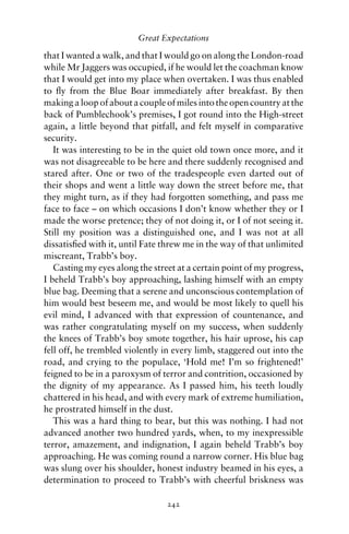 Great Expectations

that I wanted a walk, and that I would go on along the London-road
while Mr Jaggers was occupied, if he would let the coachman know
that I would get into my place when overtaken. I was thus enabled
to ﬂy from the Blue Boar immediately after breakfast. By then
making a loop of about a couple of miles into the open country at the
back of Pumblechook’s premises, I got round into the High-street
again, a little beyond that pitfall, and felt myself in comparative
security.
   It was interesting to be in the quiet old town once more, and it
was not disagreeable to be here and there suddenly recognised and
stared after. One or two of the tradespeople even darted out of
their shops and went a little way down the street before me, that
they might turn, as if they had forgotten something, and pass me
face to face – on which occasions I don’t know whether they or I
made the worse pretence; they of not doing it, or I of not seeing it.
Still my position was a distinguished one, and I was not at all
dissatisﬁed with it, until Fate threw me in the way of that unlimited
miscreant, Trabb’s boy.
   Casting my eyes along the street at a certain point of my progress,
I beheld Trabb’s boy approaching, lashing himself with an empty
blue bag. Deeming that a serene and unconscious contemplation of
him would best beseem me, and would be most likely to quell his
evil mind, I advanced with that expression of countenance, and
was rather congratulating myself on my success, when suddenly
the knees of Trabb’s boy smote together, his hair uprose, his cap
fell off, he trembled violently in every limb, staggered out into the
road, and crying to the populace, ‘Hold me! I’m so frightened!’
feigned to be in a paroxysm of terror and contrition, occasioned by
the dignity of my appearance. As I passed him, his teeth loudly
chattered in his head, and with every mark of extreme humiliation,
he prostrated himself in the dust.
   This was a hard thing to bear, but this was nothing. I had not
advanced another two hundred yards, when, to my inexpressible
terror, amazement, and indignation, I again beheld Trabb’s boy
approaching. He was coming round a narrow corner. His blue bag
was slung over his shoulder, honest industry beamed in his eyes, a
determination to proceed to Trabb’s with cheerful briskness was

                                 242
 