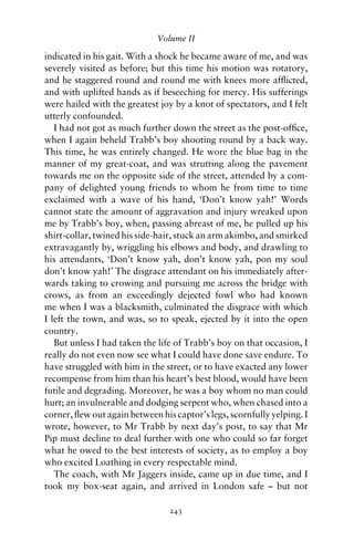 Volume II

indicated in his gait. With a shock he became aware of me, and was
severely visited as before; but this time his motion was rotatory,
and he staggered round and round me with knees more afﬂicted,
and with uplifted hands as if beseeching for mercy. His sufferings
were hailed with the greatest joy by a knot of spectators, and I felt
utterly confounded.
   I had not got as much further down the street as the post-ofﬁce,
when I again beheld Trabb’s boy shooting round by a back way.
This time, he was entirely changed. He wore the blue bag in the
manner of my great-coat, and was strutting along the pavement
towards me on the opposite side of the street, attended by a com-
pany of delighted young friends to whom he from time to time
exclaimed with a wave of his hand, ‘Don’t know yah!’ Words
cannot state the amount of aggravation and injury wreaked upon
me by Trabb’s boy, when, passing abreast of me, he pulled up his
shirt-collar, twined his side-hair, stuck an arm akimbo, and smirked
extravagantly by, wriggling his elbows and body, and drawling to
his attendants, ‘Don’t know yah, don’t know yah, pon my soul
don’t know yah!’ The disgrace attendant on his immediately after-
wards taking to crowing and pursuing me across the bridge with
crows, as from an exceedingly dejected fowl who had known
me when I was a blacksmith, culminated the disgrace with which
I left the town, and was, so to speak, ejected by it into the open
country.
   But unless I had taken the life of Trabb’s boy on that occasion, I
really do not even now see what I could have done save endure. To
have struggled with him in the street, or to have exacted any lower
recompense from him than his heart’s best blood, would have been
futile and degrading. Moreover, he was a boy whom no man could
hurt; an invulnerable and dodging serpent who, when chased into a
corner, ﬂew out again between his captor’s legs, scornfully yelping. I
wrote, however, to Mr Trabb by next day’s post, to say that Mr
Pip must decline to deal further with one who could so far forget
what he owed to the best interests of society, as to employ a boy
who excited Loathing in every respectable mind.
   The coach, with Mr Jaggers inside, came up in due time, and I
took my box-seat again, and arrived in London safe – but not

                                 243
 