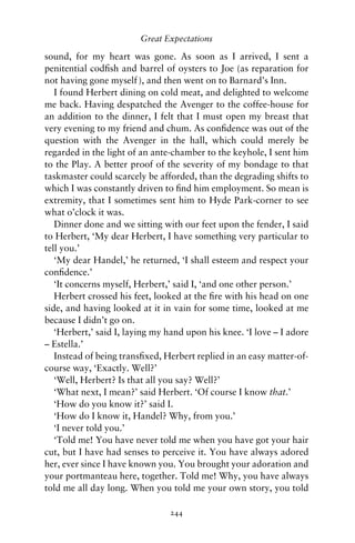 Great Expectations

sound, for my heart was gone. As soon as I arrived, I sent a
penitential codﬁsh and barrel of oysters to Joe (as reparation for
not having gone myself ), and then went on to Barnard’s Inn.
   I found Herbert dining on cold meat, and delighted to welcome
me back. Having despatched the Avenger to the coffee-house for
an addition to the dinner, I felt that I must open my breast that
very evening to my friend and chum. As conﬁdence was out of the
question with the Avenger in the hall, which could merely be
regarded in the light of an ante-chamber to the keyhole, I sent him
to the Play. A better proof of the severity of my bondage to that
taskmaster could scarcely be afforded, than the degrading shifts to
which I was constantly driven to ﬁnd him employment. So mean is
extremity, that I sometimes sent him to Hyde Park-corner to see
what o’clock it was.
   Dinner done and we sitting with our feet upon the fender, I said
to Herbert, ‘My dear Herbert, I have something very particular to
tell you.’
   ‘My dear Handel,’ he returned, ‘I shall esteem and respect your
conﬁdence.’
   ‘It concerns myself, Herbert,’ said I, ‘and one other person.’
   Herbert crossed his feet, looked at the ﬁre with his head on one
side, and having looked at it in vain for some time, looked at me
because I didn’t go on.
   ‘Herbert,’ said I, laying my hand upon his knee. ‘I love – I adore
– Estella.’
   Instead of being transﬁxed, Herbert replied in an easy matter-of-
course way, ‘Exactly. Well?’
   ‘Well, Herbert? Is that all you say? Well?’
   ‘What next, I mean?’ said Herbert. ‘Of course I know that.’
   ‘How do you know it?’ said I.
   ‘How do I know it, Handel? Why, from you.’
   ‘I never told you.’
   ‘Told me! You have never told me when you have got your hair
cut, but I have had senses to perceive it. You have always adored
her, ever since I have known you. You brought your adoration and
your portmanteau here, together. Told me! Why, you have always
told me all day long. When you told me your own story, you told

                                244
 