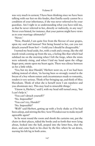 Volume II

was very much in earnest; ‘I have been thinking since we have been
talking with our feet on this fender, that Estella surely cannot be a
condition of your inheritance, if she was never referred to by your
guardian. Am I right in so understanding what you have told me,
as that he never referred to her, directly or indirectly, in any way?
Never even hinted, for instance, that your patron might have views
as to your marriage ultimately?’
   ‘Never.’
   ‘Now, Handel, I am quite free from the ﬂavour of sour grapes,
upon my soul and honour! Not being bound to her, can you not
detach yourself from her? – I told you I should be disagreeable.’
   I turned my head aside, for, with a rush and a sweep, like the old
marsh winds coming up from the sea, a feeling like that which had
subdued me on the morning when I left the forge, when the mists
were solemnly rising, and when I laid my hand upon the village
ﬁnger-post, smote upon my heart again. There was silence between
us for a little while.
   ‘Yes; but my dear Handel,’ Herbert went on, as if we had been
talking instead of silent, ‘its having been so strongly rooted in the
breast of a boy whom nature and circumstances made so romantic,
renders it very serious. Think of her bringing-up, and think of Miss
Havisham. Think of what she is herself (now I am repulsive and
you abominate me). This may lead to miserable things.’
   ‘I know it, Herbert,’ said I, with my head still turned away, ‘but
I can’t help it.’
   ‘You can’t detach yourself?’
   ‘No. Impossible!’
   ‘You can’t try, Handel?’
   ‘No. Impossible!’
   ‘Well!’ said Herbert, getting up with a lively shake as if he had
been asleep, and stirring the ﬁre; ‘now I’ll endeavour to make myself
agreeable again!’
   So he went round the room and shook the curtains out, put the
chairs in their places, tidied the books and so forth that were lying
about, looked into the hall, peeped into the letter-box, shut the
door, and came back to his chair by the ﬁre: where he sat down,
nursing his left leg in both arms.

                                247
 