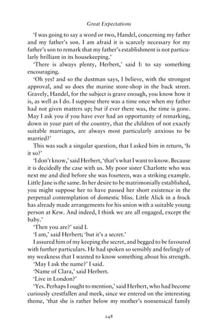 Great Expectations

   ‘I was going to say a word or two, Handel, concerning my father
and my father’s son. I am afraid it is scarcely necessary for my
father’s son to remark that my father’s establishment is not particu-
larly brilliant in its housekeeping.’
   ‘There is always plenty, Herbert,’ said I: to say something
encouraging.
   ‘Oh yes! and so the dustman says, I believe, with the strongest
approval, and so does the marine store-shop in the back street.
Gravely, Handel, for the subject is grave enough, you know how it
is, as well as I do. I suppose there was a time once when my father
had not given matters up; but if ever there was, the time is gone.
May I ask you if you have ever had an opportunity of remarking,
down in your part of the country, that the children of not exactly
suitable marriages, are always most particularly anxious to be
married?’
   This was such a singular question, that I asked him in return, ‘Is
it so?’
   ‘I don’t know,’ said Herbert, ‘that’s what I want to know. Because
it is decidedly the case with us. My poor sister Charlotte who was
next me and died before she was fourteen, was a striking example.
Little Jane is the same. In her desire to be matrimonially established,
you might suppose her to have passed her short existence in the
perpetual contemplation of domestic bliss. Little Alick in a frock
has already made arrangements for his union with a suitable young
person at Kew. And indeed, I think we are all engaged, except the
baby.’
   ‘Then you are?’ said I.
   ‘I am,’ said Herbert; ‘but it’s a secret.’
   I assured him of my keeping the secret, and begged to be favoured
with further particulars. He had spoken so sensibly and feelingly of
my weakness that I wanted to know something about his strength.
   ‘May I ask the name?’ I said.
   ‘Name of Clara,’ said Herbert.
   ‘Live in London?’
   ‘Yes. Perhaps I ought to mention,’ said Herbert, who had become
curiously crestfallen and meek, since we entered on the interesting
theme, ‘that she is rather below my mother’s nonsensical family

                                 248
 