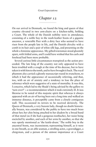 Great Expectations


                         Chapter 12

On our arrival in Denmark, we found the king and queen of that
country elevated in two arm-chairs on a kitchen-table, holding
a Court. The whole of the Danish nobility were in attendance;
consisting of a noble boy in the wash-leather boots of a gigantic
ancestor, a venerable Peer with a dirty face who seemed to have
risen from the people late in life, and the Danish chivalry with a
comb in its hair and a pair of white silk legs, and presenting on the
whole a feminine appearance. My gifted townsman stood gloomily
apart, with folded arms, and I could have wished that his curls and
forehead had been more probable.
   Several curious little circumstances transpired as the action pro-
ceeded. The late king of the country not only appeared to have
been troubled with a cough at the time of his decease, but to have
taken it with him to the tomb, and to have brought it back. The royal
phantom also carried a ghostly manuscript round its truncheon, to
which it had the appearance of occasionally referring, and that,
too, with an air of anxiety and a tendency to lose the place of
reference which were suggestive of a state of mortality. It was this,
I conceive, which led to the Shade’s being advised by the gallery to
‘turn over!’ – a recommendation which it took extremely ill. It was
likewise to be noted of this majestic spirit that whereas it always
appeared with an air of having been out a long time and walked an
immense distance, it perceptibly came from a closely contiguous
wall. This occasioned its terrors to be received derisively. The
Queen of Denmark, a very buxom lady, though no doubt historic-
ally brazen, was considered by the public to have too much brass
about her; her chin being attached to her diadem by a broad band
of that metal (as if she had a gorgeous toothache), her waist being
encircled by another, and each of her arms by another, so that she
was openly mentioned as ‘the kettle-drum.’ The noble boy in the
ancestral boots, was inconsistent; representing himself, as it were
in one breath, as an able seaman, a strolling actor, a gravedigger, a
clergyman, and a person of the utmost importance at a Court

                                250
 