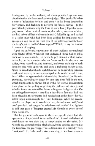 Volume II

fencing-match, on the authority of whose practised eye and nice
discrimination the ﬁnest strokes were judged. This gradually led to
a want of toleration for him, and even – on his being detected in
holy orders, and declining to perform the funeral service – to the
general indignation taking the form of nuts. Lastly Ophelia was a
prey to such slow musical madness, that when, in course of time,
she had taken off her white muslin scarf, folded it up, and buried
it, a sulky man who had been long cooling his impatient nose
against an iron bar in the front row of the gallery, growled, ‘Now
the baby’s put to bed let’s have supper!’ Which, to say the least of
it, was out of keeping.
   Upon my unfortunate townsman all these incidents accumulated
with playful effect. Whenever that undecided Prince had to ask a
question or state a doubt, the public helped him out with it. As for
example; on the question whether ’twas nobler in the mind to
suffer, some roared yes, and some no, and some inclining to both
opinions said ‘toss up for it;’ and quite a Debating Society arose.
When he asked what should such fellows as he do crawling between
earth and heaven, he was encouraged with loud cries of ‘Hear,
hear!’ When he appeared with his stocking disordered (its disorder
expressed, according to usage, by one very neat fold in the top,
which I suppose to be always got up with a ﬂat iron), a conversation
took place in the gallery respecting the paleness of his leg, and
whether it was occasioned by the turn the ghost had given him. On
the taking the recorders – very like a little black ﬂute that had just
been played in the orchestra and handed out at the door – he was
called upon unanimously for Rule Britannia. When he recom-
mended the player not to saw the air thus, the sulky man said, ‘And
don’t you do it, neither; you’re a deal worse than him!’ And I grieve
to add that peals of laughter greeted Mr Wopsle on every one of
these occasions.
   But his greatest trials were in the churchyard; which had the
appearance of a primeval forest, with a kind of small ecclesiastical
wash-house on one side, and a turnpike-gate on the other. Mr
Wopsle in a comprehensive black cloak, being descried entering at
the turnpike, the gravedigger was admonished in a friendly way,
‘Look out! Here’s the undertaker a coming, to see how you’re a

                                 251
 