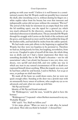Great Expectations

getting on with your work!’ I believe it is well known in a consti-
tutional country that Mr Wopsle could not possibly have returned
the skull, after moralising over it, without dusting his ﬁngers on a
white napkin taken from his breast; but even that innocent and
indispensable action did not pass without the comment ‘Wai-ter!’
The arrival of the body for interment (in an empty black box with
the lid tumbling open), was the signal for a general joy which
was much enhanced by the discovery, among the bearers, of an
individual obnoxious to identiﬁcation. The joy attended Mr Wopsle
through his struggle with Laertes on the brink of the orchestra and
the grave, and slackened no more until he had tumbled the king off
the kitchen-table, and had died by inches from the ankles upward.
  We had made some pale efforts in the beginning to applaud Mr
Wopsle; but they were too hopeless to be persisted in. Therefore
we had sat, feeling keenly for him, but laughing, nevertheless, from
ear to ear. I laughed in spite of myself all the time, the whole thing
was so droll; and yet I had a latent impression that there was
something decidedly ﬁne in Mr Wopsle’s elocution – not for old
associations’ sake, I am afraid, but because it was very slow, very
dreary, very up-hill and down-hill, and very unlike any way in
which any man in any natural circumstances of life or death ever
expressed himself about anything. When the tragedy was over, and
he had been called for and hooted, I said to Herbert, ‘Let us go at
once, or perhaps we shall meet him.’
  We made all the haste we could down stairs, but we were not
quick enough either. Standing at the door was a Jewish man with
an unnaturally heavy smear of eyebrow, who caught my eye as we
advanced, and said, when we came up with him:
  ‘Mr Pip and friend?’
  Identity of Mr Pip and friend confessed.
  ‘Mr Waldengarver,’ said the man, ‘would be glad to have the
honour.’
  ‘Waldengarver?’ I repeated – when Herbert murmured in my ear,
‘Probably Wopsle.’
  ‘Oh!’ said I. ‘Yes. Shall we follow you?’
  ‘A few steps, please.’ When we were in a side alley, he turned
and asked, ‘How did you think he looked? – I dressed him.’

                                 252
 