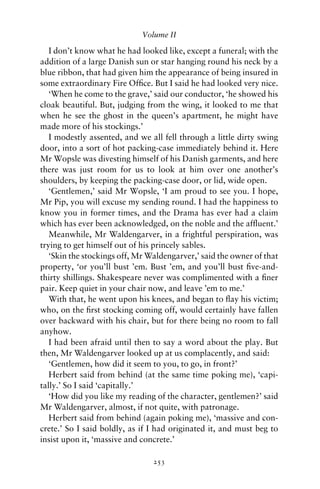 Volume II

   I don’t know what he had looked like, except a funeral; with the
addition of a large Danish sun or star hanging round his neck by a
blue ribbon, that had given him the appearance of being insured in
some extraordinary Fire Ofﬁce. But I said he had looked very nice.
   ‘When he come to the grave,’ said our conductor, ‘he showed his
cloak beautiful. But, judging from the wing, it looked to me that
when he see the ghost in the queen’s apartment, he might have
made more of his stockings.’
   I modestly assented, and we all fell through a little dirty swing
door, into a sort of hot packing-case immediately behind it. Here
Mr Wopsle was divesting himself of his Danish garments, and here
there was just room for us to look at him over one another’s
shoulders, by keeping the packing-case door, or lid, wide open.
   ‘Gentlemen,’ said Mr Wopsle, ‘I am proud to see you. I hope,
Mr Pip, you will excuse my sending round. I had the happiness to
know you in former times, and the Drama has ever had a claim
which has ever been acknowledged, on the noble and the afﬂuent.’
   Meanwhile, Mr Waldengarver, in a frightful perspiration, was
trying to get himself out of his princely sables.
   ‘Skin the stockings off, Mr Waldengarver,’ said the owner of that
property, ‘or you’ll bust ’em. Bust ’em, and you’ll bust ﬁve-and-
thirty shillings. Shakespeare never was complimented with a ﬁner
pair. Keep quiet in your chair now, and leave ’em to me.’
   With that, he went upon his knees, and began to ﬂay his victim;
who, on the ﬁrst stocking coming off, would certainly have fallen
over backward with his chair, but for there being no room to fall
anyhow.
   I had been afraid until then to say a word about the play. But
then, Mr Waldengarver looked up at us complacently, and said:
   ‘Gentlemen, how did it seem to you, to go, in front?’
   Herbert said from behind (at the same time poking me), ‘capi-
tally.’ So I said ‘capitally.’
   ‘How did you like my reading of the character, gentlemen?’ said
Mr Waldengarver, almost, if not quite, with patronage.
   Herbert said from behind (again poking me), ‘massive and con-
crete.’ So I said boldly, as if I had originated it, and must beg to
insist upon it, ‘massive and concrete.’

                                253
 